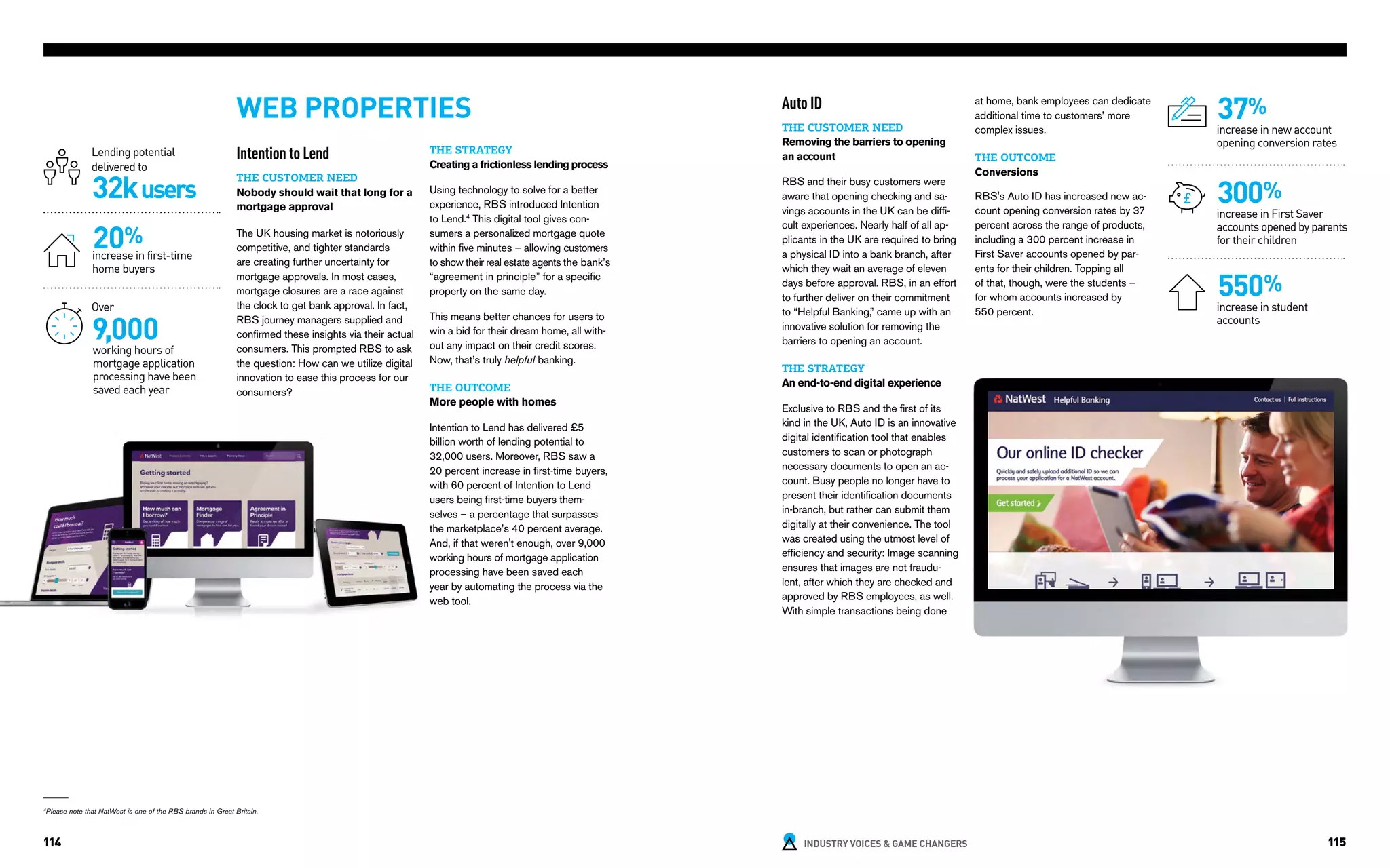 INDUSTRY VOICES & GAME CHANGERS114 115
Intention to Lend
THE CUSTOMER NEED
Nobody should wait that long for a
mortgage approval
The UK housing market is notoriously
competitive, and tighter standards
are creating further uncertainty for
mortgage approvals. In most cases,
mortgage closures are a race against
the clock to get bank approval. In fact,
RBS journey managers supplied and
confirmed these insights via their actual
consumers. This prompted RBS to ask
the question: How can we utilize digital
innovation to ease this process for our
consumers?
WEB PROPERTIES
32kusers
20%
Lending potential
delivered to
increase in first-time
home buyers
THE STRATEGY
Creating a frictionless lending process
Using technology to solve for a better
experience, RBS introduced Intention
to Lend.4
This digital tool gives con-
sumers a personalized mortgage quote
within five minutes – allowing customers
to show their real estate agents the bank’s
“agreement in principle” for a specific
property on the same day.
This means better chances for users to
win a bid for their dream home, all with-
out any impact on their credit scores.
Now, that’s truly helpful banking.
THE OUTCOME
More people with homes
Intention to Lend has delivered £5
billion worth of lending potential to
32,000 users. Moreover, RBS saw a
20 percent increase in first-time buyers,
with 60 percent of Intention to Lend
users being first-time buyers them-
selves – a percentage that surpasses
the marketplace’s 40 percent average.
And, if that weren't enough, over 9,000
working hours of mortgage application
processing have been saved each
year by automating the process via the
web tool.
9,000
Over
working hours of
mortgage application
processing have been
saved each year
Auto ID
THE CUSTOMER NEED
Removing the barriers to opening
an account
RBS and their busy customers were
aware that opening checking and sa-
vings accounts in the UK can be diffi-
cult experiences. Nearly half of all ap-
plicants in the UK are required to bring
a physical ID into a bank branch, after
which they wait an average of eleven
days before approval. RBS, in an effort
to further deliver on their commitment
to “Helpful Banking,” came up with an
innovative solution for removing the
barriers to opening an account.
THE STRATEGY
An end-to-end digital experience
Exclusive to RBS and the first of its
kind in the UK, Auto ID is an innovative
digital identification tool that enables
customers to scan or photograph
necessary documents to open an ac-
count. Busy people no longer have to
present their identification documents
in-branch, but rather can submit them
digitally at their convenience. The tool
was created using the utmost level of
efficiency and security: Image scanning
ensures that images are not fraudu-
lent, after which they are checked and
approved by RBS employees, as well.
With simple transactions being done
at home, bank employees can dedicate
additional time to customers’ more
complex issues.
THE OUTCOME
Conversions
RBS's Auto ID has increased new ac-
count opening conversion rates by 37
percent across the range of products,
including a 300 percent increase in
First Saver accounts opened by par-
ents for their children. Topping all
of that, though, were the students –
for whom accounts increased by
550 percent.
37%
increase in new account
opening conversion rates
300%
increase in First Saver
accounts opened by parents
for their children
550%
increase in student
accounts
4
Please note that NatWest is one of the RBS brands in Great Britain.
 