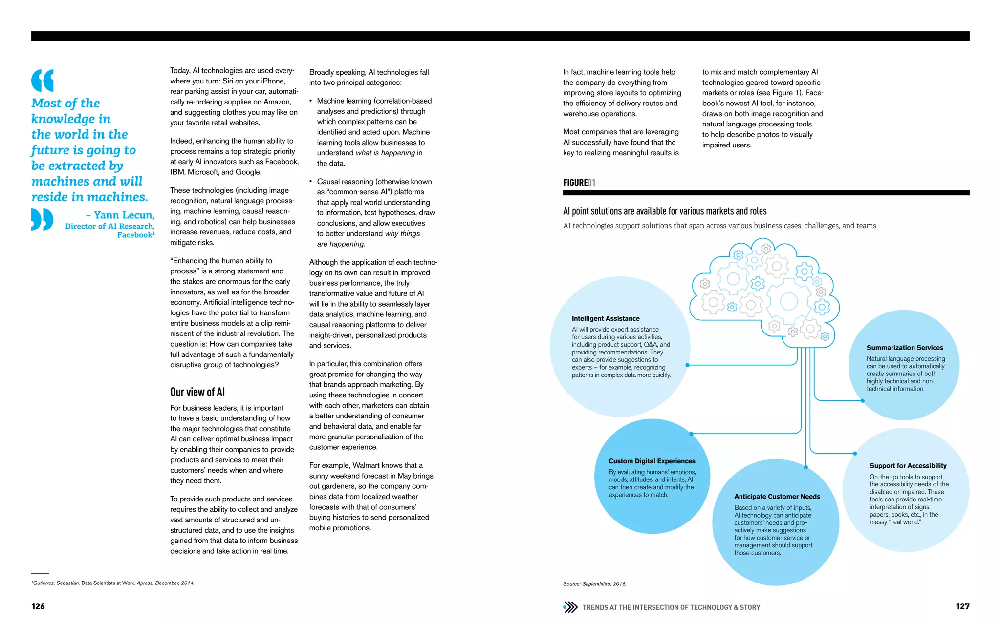 TRENDS AT THE INTERSECTION OF TECHNOLOGY & STORY126 127
Intelligent Assistance
AI will provide expert assistance
for users during various activities,
including product support, Q&A, and
providing recommendations. They
can also provide suggestions to
experts – for example, recognizing
patterns in complex data more quickly.
Today, AI technologies are used every-
where you turn: Siri on your iPhone,
rear parking assist in your car, automati-
cally re-ordering supplies on Amazon,
and suggesting clothes you may like on
your favorite retail websites.
Indeed, enhancing the human ability to
process remains a top strategic priority
at early AI innovators such as Facebook,
IBM, Microsoft, and Google.
These technologies (including image
recognition, natural language process-
ing, machine learning, causal reason-
ing, and robotics) can help businesses
increase revenues, reduce costs, and
mitigate risks.
“Enhancing the human ability to
process” is a strong statement and
the stakes are enormous for the early
innovators, as well as for the broader
economy. Artificial intelligence techno-
logies have the potential to transform
entire business models at a clip remi-
niscent of the industrial revolution. The
question is: How can companies take
full advantage of such a fundamentally
disruptive group of technologies?
Our view of AI
For business leaders, it is important
to have a basic understanding of how
the major technologies that constitute
AI can deliver optimal business impact
by enabling their companies to provide
products and services to meet their
customers’ needs when and where
they need them.
To provide such products and services
requires the ability to collect and analyze
vast amounts of structured and un-
structured data, and to use the insights
gained from that data to inform business
decisions and take action in real time.
Most of the
knowledge in
the world in the
future is going to
be extracted by
machines and will
reside in machines.
– Yann Lecun,
Director of AI Research,
Facebook1
1
Gutierrez, Sebastian. Data Scientists at Work. Apress. December, 2014.
Broadly speaking, AI technologies fall
into two principal categories:
Machine learning (correlation-based
analyses and predictions) through
which complex patterns can be
identified and acted upon. Machine
learning tools allow businesses to
understand what is happening in
the data.
Causal reasoning (otherwise known
as “common-sense AI”) platforms
that apply real world understanding
to information, test hypotheses, draw
conclusions, and allow executives
to better understand why things
are happening.
Although the application of each techno-
logy on its own can result in improved
business performance, the truly
transformative value and future of AI
will lie in the ability to seamlessly layer
data analytics, machine learning, and
causal reasoning platforms to deliver
insight-driven, personalized products
and services.
In particular, this combination offers
great promise for changing the way
that brands approach marketing. By
using these technologies in concert
with each other, marketers can obtain
a better understanding of consumer
and behavioral data, and enable far
more granular personalization of the
customer experience.
For example, Walmart knows that a
sunny weekend forecast in May brings
out gardeners, so the company com-
bines data from localized weather
forecasts with that of consumers’
buying histories to send personalized
mobile promotions.
•
•
In fact, machine learning tools help
the company do everything from
improving store layouts to optimizing
the efficiency of delivery routes and
warehouse operations.
Most companies that are leveraging
AI successfully have found that the
key to realizing meaningful results is
to mix and match complementary AI
technologies geared toward specific
markets or roles (see Figure 1). Face-
book’s newest AI tool, for instance,
draws on both image recognition and
natural language processing tools
to help describe photos to visually
impaired users.
AI point solutions are available for various markets and roles
AI technologies support solutions that span across various business cases, challenges, and teams.
FIGURE01
Summarization Services
Natural language processing
can be used to automatically
create summaries of both
highly technical and non-
technical information.
Custom Digital Experiences
By evaluating humans’ emotions,
moods, attitudes, and intents, AI
can then create and modify the
experiences to match. Anticipate Customer Needs
Based on a variety of inputs,
AI technology can anticipate
customers’ needs and pro-
actively make suggestions
for how customer service or
management should support
those customers.
Support for Accessibility
On-the-go tools to support
the accessibility needs of the
disabled or impaired. These
tools can provide real-time
interpretation of signs,
papers, books, etc., in the
messy “real world.”
Source: SapientNitro, 2016.
 