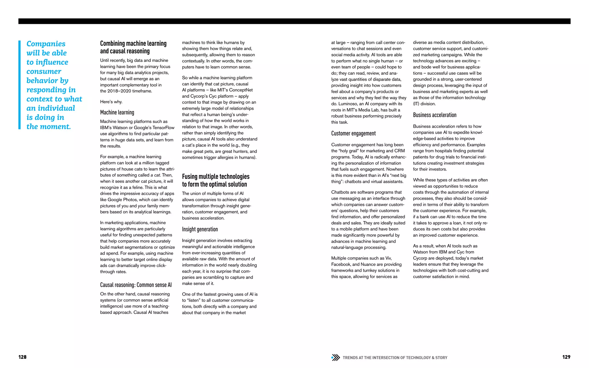 TRENDS AT THE INTERSECTION OF TECHNOLOGY & STORY128 129
at large – ranging from call center con-
versations to chat sessions and even
social media activity. AI tools are able
to perform what no single human – or
even team of people – could hope to
do; they can read, review, and ana-
lyze vast quantities of disparate data,
providing insight into how customers
feel about a company’s products or
services and why they feel the way they
do. Luminoso, an AI company with its
roots in MIT’s Media Lab, has built a
robust business performing precisely
this task.
Customer engagement
Customer engagement has long been
the “holy grail” for marketing and CRM
programs. Today, AI is radically enhanc-
ing the personalization of information
that fuels such engagement. Nowhere
is this more evident than in AI’s “next big
thing”: chatbots and virtual assistants.
Chatbots are software programs that
use messaging as an interface through
which companies can answer custom-
ers’ questions, help their customers
find information, and offer personalized
deals and sales. They are ideally suited
to a mobile platform and have been
made significantly more powerful by
advances in machine learning and
natural-language processing.
Multiple companies such as Viv,
Facebook, and Nuance are providing
frameworks and turnkey solutions in
this space, allowing for services as
diverse as media content distribution,
customer service support, and customi-
zed marketing campaigns. While the
technology advances are exciting –
and bode well for business applica-
tions – successful use cases will be
grounded in a strong, user-centered
design process, leveraging the input of
business and marketing experts as well
as those of the information technology
(IT) division.
Business acceleration
Business acceleration refers to how
companies use AI to expedite knowl-
edge-based activities to improve
efficiency and performance. Examples
range from hospitals finding potential
patients for drug trials to financial insti-
tutions creating investment strategies
for their investors.
While these types of activities are often
viewed as opportunities to reduce
costs through the automation of internal
processes, they also should be consid-
ered in terms of their ability to transform
the customer experience. For example,
if a bank can use AI to reduce the time
it takes to approve a loan, it not only re-
duces its own costs but also provides
an improved customer experience.
As a result, when AI tools such as
Watson from IBM and Cyc from
Cycorp are deployed, today’s market
leaders ensure that they leverage the
technologies with both cost-cutting and
customer satisfaction in mind.
Combining machine learning
and causal reasoning
Until recently, big data and machine
learning have been the primary focus
for many big data analytics projects,
but causal AI will emerge as an
important complementary tool in
the 2018–2020 timeframe.
Here’s why.
Machine learning
Machine learning platforms such as
IBM’s Watson or Google’s TensorFlow
use algorithms to find particular pat-
terns in huge data sets, and learn from
the results.
For example, a machine learning
platform can look at a million tagged
pictures of house cats to learn the attri-
butes of something called a cat. Then,
when it sees another cat picture, it will
recognize it as a feline. This is what
drives the impressive accuracy of apps
like Google Photos, which can identify
pictures of you and your family mem-
bers based on its analytical learnings.
In marketing applications, machine
learning algorithms are particularly
useful for finding unexpected patterns
that help companies more accurately
build market segmentations or optimize
ad spend. For example, using machine
learning to better target online display
ads can dramatically improve click-
through rates.
Causal reasoning: Common sense AI
On the other hand, causal reasoning
systems (or common sense artificial
intelligence) use more of a teaching-
based approach. Causal AI teaches
machines to think like humans by
showing them how things relate and,
subsequently, allowing them to reason
contextually. In other words, the com-
puters have to learn common sense.
So while a machine learning platform
can identify that cat picture, causal
AI platforms – like MIT’s ConceptNet
and Cycorp’s Cyc platform – apply
context to that image by drawing on an
extremely large model of relationships
that reflect a human being’s under-
standing of how the world works in
relation to that image. In other words,
rather than simply identifying the
picture, causal AI tools also understand
a cat’s place in the world (e.g., they
make great pets, are great hunters, and
sometimes trigger allergies in humans).
Fusing multiple technologies
to form the optimal solution
The union of multiple forms of AI
allows companies to achieve digital
transformation through insight gene-
ration, customer engagement, and
business acceleration.
Insight generation
Insight generation involves extracting
meaningful and actionable intelligence
from ever-increasing quantities of
available raw data. With the amount of
information in the world nearly doubling
each year, it is no surprise that com-
panies are scrambling to capture and
make sense of it.
One of the fastest growing uses of AI is
to “listen” to all customer communica-
tions, both directly with a company and
about that company in the market
Companies
will be able
to influence
consumer
behavior by
responding in
context to what
an individual
is doing in
the moment.
 