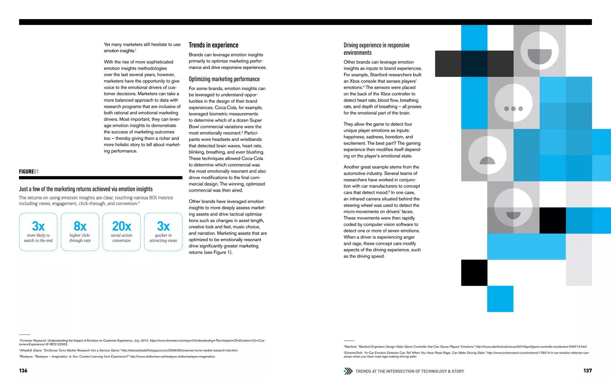TRENDS AT THE INTERSECTION OF TECHNOLOGY & STORY136 137
Yet many marketers still hesitate to use
emotion insights.1
With the rise of more sophisticated
emotion insights methodologies
over the last several years, however,
marketers have the opportunity to give
voice to the emotional drivers of cus-
tomer decisions. Marketers can take a
more balanced approach to data with
research programs that are inclusive of
both rational and emotional marketing
drivers. Most important, they can lever-
age emotion insights to demonstrate
the success of marketing outcomes
too – thereby giving them a richer and
more holistic story to tell about market-
ing performance.
Trends in experience
Brands can leverage emotion insights
primarily to optimize marketing perfor-
mance and drive responsive experiences.
Optimizing marketing performance
For some brands, emotion insights can
be leveraged to understand oppor-
tunities in the design of their brand
experiences. Coca-Cola, for example,
leveraged biometric measurements
to determine which of a dozen Super
Bowl commercial variations were the
most emotionally resonant.2
Partici-
pants wore headsets and wristbands
that detected brain waves, heart rate,
blinking, breathing, and even blushing.
These techniques allowed Coca-Cola
to determine which commercial was
the most emotionally resonant and also
drove modifications to the final com-
mercial design. The winning, optimized
commercial was then aired.
Other brands have leveraged emotion
insights to more deeply assess market-
ing assets and drive tactical optimiza-
tions such as changes in asset length,
creative look and feel, music choice,
and narration. Marketing assets that are
optimized to be emotionally resonant
drive significantly greater marketing
returns (see Figure 1).
Just a few of the marketing returns achieved via emotion insights
The returns on using emotion insights are clear, touching various ROI metrics
including views, engagement, click-through, and conversion.3
FIGURE01
1
Forrester Research. Understanding the Impact of Emotion on Customer Experience. July, 2015. https://www.forrester.com/report/Understanding+The+Impact+Of+Emotion+On+Cus-
tomer+Experience/-/E-RES122503.
2
Alhadeff, Eliane. “EmSense Turns Market Research Into a Serious Game.” http://elianealhadeff.blogspot.com/2009/02/emsense-turns-market-research-into.html.
3
Realeyes. “Realeyes – Imagination: Is Your Content Learning from Experience?” http://www.slideshare.net/realeyes-slides/realeyes-imagination.
Driving experience in responsive
environments
Other brands can leverage emotion
insights as inputs to brand experiences.
For example, Stanford researchers built
an Xbox console that senses players’
emotions.4
The sensors were placed
on the back of the Xbox controller to
detect heart rate, blood flow, breathing
rate, and depth of breathing – all proxies
for the emotional part of the brain.
They allow the game to detect four
unique player emotions as inputs:
happiness, sadness, boredom, and
excitement. The best part? The gaming
experience then modifies itself depend-
ing on the player’s emotional state.
Another great example stems from the
automotive industry. Several teams of
researchers have worked in conjunc-
tion with car manufacturers to concept
cars that detect mood.5
In one case,
an infrared camera situated behind the
steering wheel was used to detect the
micro-movements on drivers’ faces.
These movements were then rapidly
coded by computer vision software to
detect one or more of seven emotions.
When a driver is experiencing anger
and rage, these concept cars modify
aspects of the driving experience, such
as the driving speed.
4
Stanford. “Stanford Engineers Design Video Game Controller that Can Sense Players’ Emotions.” http://news.stanford.edu/news/2014/april/game-controller-excitement-040714.html.
5
ExtremeTech. “In-Car Emotion Detector Can Tell When You Have Road Rage, Can Make Driving Safer.” http://www.extremetech.com/extreme/178514-in-car-emotion-detector-can-
sense-when-you-have-road-rage-making-driving-safer.
more likely to
watch to the end
3x higher click-
through rate
8x social action
conversion
20x quicker in
attracting views
3x
 