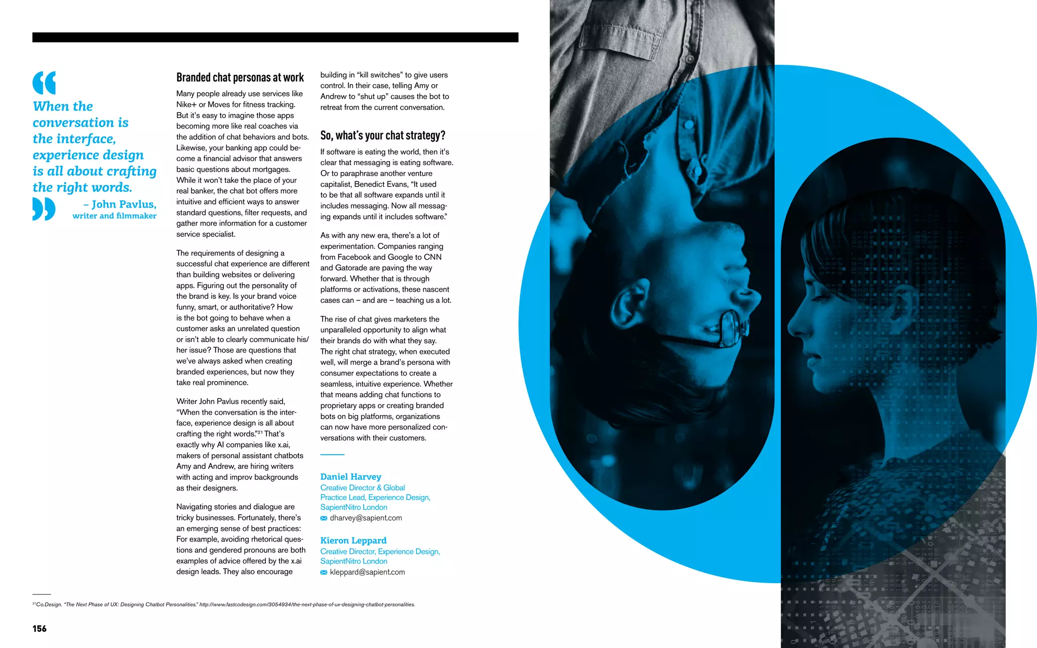 156
21
Co.Design. “The Next Phase of UX: Designing Chatbot Personalities.” http://www.fastcodesign.com/3054934/the-next-phase-of-ux-designing-chatbot-personalities.
Branded chat personas at work
Many people already use services like
Nike+ or Moves for fitness tracking.
But it’s easy to imagine those apps
becoming more like real coaches via
the addition of chat behaviors and bots.
Likewise, your banking app could be-
come a financial advisor that answers
basic questions about mortgages.
While it won’t take the place of your
real banker, the chat bot offers more
intuitive and efficient ways to answer
standard questions, filter requests, and
gather more information for a customer
service specialist.
The requirements of designing a
successful chat experience are different
than building websites or delivering
apps. Figuring out the personality of
the brand is key. Is your brand voice
funny, smart, or authoritative? How
is the bot going to behave when a
customer asks an unrelated question
or isn’t able to clearly communicate his/
her issue? Those are questions that
we’ve always asked when creating
branded experiences, but now they
take real prominence.
Writer John Pavlus recently said,
“When the conversation is the inter-
face, experience design is all about
crafting the right words.”21
That’s
exactly why AI companies like x.ai,
makers of personal assistant chatbots
Amy and Andrew, are hiring writers
with acting and improv backgrounds
as their designers.
Navigating stories and dialogue are
tricky businesses. Fortunately, there’s
an emerging sense of best practices:
For example, avoiding rhetorical ques-
tions and gendered pronouns are both
examples of advice offered by the x.ai
design leads. They also encourage
Daniel Harvey
Creative Director & Global
Practice Lead, Experience Design,
SapientNitro London
dharvey@sapient.com
Kieron Leppard
Creative Director, Experience Design,
SapientNitro London
kleppard@sapient.com
building in “kill switches” to give users
control. In their case, telling Amy or
Andrew to “shut up” causes the bot to
retreat from the current conversation.
So, what’s your chat strategy?
If software is eating the world, then it’s
clear that messaging is eating software.
Or to paraphrase another venture
capitalist, Benedict Evans, “It used
to be that all software expands until it
includes messaging. Now all messag-
ing expands until it includes software.”
As with any new era, there's a lot of
experimentation. Companies ranging
from Facebook and Google to CNN
and Gatorade are paving the way
forward. Whether that is through
platforms or activations, these nascent
cases can – and are – teaching us a lot.
The rise of chat gives marketers the
unparalleled opportunity to align what
their brands do with what they say.
The right chat strategy, when executed
well, will merge a brand’s persona with
consumer expectations to create a
seamless, intuitive experience. Whether
that means adding chat functions to
proprietary apps or creating branded
bots on big platforms, organizations
can now have more personalized con-
versations with their customers.
When the
conversation is
the interface,
experience design
is all about crafting
the right words.
– John Pavlus,
writer and filmmaker
 