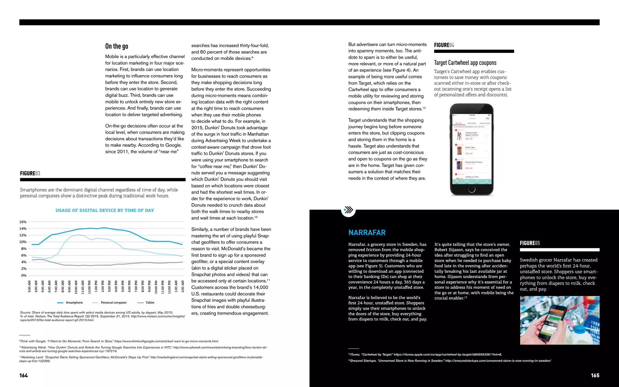 TRENDS AT THE INTERSECTION OF TECHNOLOGY & STORY164 165
Target Cartwheel app coupons
Target's Cartwheel app enables cus-
tomers to save money with coupons
scanned either in-store or after check-
out (scanning one's receipt opens a list
of personalized offers and discounts).
FIGURE04
Swedish grocer Narrafar has created
perhaps the world’s first 24-hour,
unstaffed store. Shoppers use smart-
phones to unlock the store, buy eve-
rything from diapers to milk, check
out, and pay.
FIGURE05Narrafar, a grocery store in Sweden, has
removed friction from the mobile shop-
ping experience by providing 24-hour
service to customers through a mobile
app (see Figure 5). Customers who are
willing to download an app (connected
to their banking IDs) can shop at their
convenience 24 hours a day, 365 days a
year, in the completely unstaffed store.
Narrafar is believed to be the world's
first 24-hour, unstaffed store. Shoppers
simply use their smartphones to unlock
the doors of the store, buy everything
from diapers to milk, check out, and pay.
NARRAFAR
It's quite telling that the store's owner,
Robert Ilijason, says he conceived the
idea after struggling to find an open
store when he needed to purchase baby
food late in the evening after acciden-
tally breaking his last available jar at
home. Ilijason understands from per-
sonal experience why it's essential for a
store to address his moment of need on
the go or at home, with mobile being the
crucial enabler.13
But advertisers can turn micro-moments
into spammy moments, too. The anti-
dote to spam is to either be useful,
more relevant, or more of a natural part
of an experience (see Figure 4). An
example of being more useful comes
from Target, which relies on the
Cartwheel app to offer consumers a
mobile utility for reviewing and storing
coupons on their smartphones, then
redeeming them inside Target stores.12
Target understands that the shopping
journey begins long before someone
enters the store, but clipping coupons
and storing them in the home is a
hassle. Target also understands that
consumers are just as cost-conscious
and open to coupons on the go as they
are in the home. Target has given con-
sumers a solution that matches their
needs in the context of where they are.
12
iTunes. “Cartwheel by Target.” https://itunes.apple.com/us/app/cartwheel-by-target/id659563061?mt=8.
13
Øresund Startups. “Unmanned Store is Now Running in Sweden.” http://oresundstartups.com/unmanned-store-is-now-running-in-sweden/
On the go
Mobile is a particularly effective channel
for location marketing in four major sce-
narios. First, brands can use location
marketing to influence consumers long
before they enter the store. Second,
brands can use location to generate
digital buzz. Third, brands can use
mobile to unlock entirely new store ex-
periences. And finally, brands can use
location to deliver targeted advertising.
On-the-go decisions often occur at the
local level, when consumers are making
decisions about transactions they’d like
to make nearby. According to Google,
since 2011, the volume of “near me”
9
Think with Google. “I-Want-to-Go Moments: From Search to Store.” https://www.thinkwithgoogle.com/articles/i-want-to-go-micro-moments.html.
10
Advertising Week. “How Dunkin' Donuts and Airbnb Are Turning Google Searches Into Experiences in NYC.” http://www.adweek.com/news/advertising-branding/how-dunkin-do-
nuts-and-airbnb-are-turning-google-searches-experiences-nyc-167216.
11
Marketing Land. “Snapchat Starts Selling Sponsored Geofilters; McDonald’s Steps Up First.” http://marketingland.com/snapchat-starts-selling-sponsored-geofilters-mcdonalds-
steps-up-first-132399.
searches has increased thirty-four-fold,
and 80 percent of those searches are
conducted on mobile devices.9
Micro-moments represent opportunities
for businesses to reach consumers as
they make shopping decisions long
before they enter the store. Succeeding
during micro-moments means combin-
ing location data with the right content
at the right time to reach consumers
when they use their mobile phones
to decide what to do. For example, in
2015, Dunkin' Donuts took advantage
of the surge in foot traffic in Manhattan
during Advertising Week to undertake a
context-aware campaign that drove foot
traffic to Dunkin' Donuts stores. If you
were using your smartphone to search
for “coffee near me,” then Dunkin' Do-
nuts served you a message suggesting
which Dunkin' Donuts you should visit
based on which locations were closest
and had the shortest wait times. In or-
der for the experience to work, Dunkin'
Donuts needed to crunch data about
both the walk times to nearby stores
and wait times at each location.10
Similarly, a number of brands have been
mastering the art of using playful Snap-
chat geofilters to offer consumers a
reason to visit. McDonald’s became the
first brand to sign up for a sponsored
geofilter, or a special content overlay
(akin to a digital sticker placed on
Snapchat photos and videos) that can
be accessed only at certain locations.11
Customers across the brand’s 14,000
U.S. restaurants could decorate their
Snapchat images with playful illustra-
tions of fries and double cheeseburg-
ers, creating tremendous engagement.
Smartphones are the dominant digital channel regardless of time of day, while
personal computers show a distinctive peak during traditional work hours.
FIGURE03
16%
3:00AM
4:00AM
5:00AM
6:00AM
7:00AM
8:00AM
9:00AM
10:00AM
11:00AM
12:00PM
1:00PM
2:00PM
3:00PM
4:00PM
5:00PM
6:00PM
7:00PM
8:00PM
9:00PM
10:00PM
11:00PM
12:00PM
1:00AM
2:00AM
14%
12%
10%
8%
6%
4%
2%
0%
Smartphone TabletPersonal computer
USAGE OF DIGITAL DEVICE BY TIME OF DAY
Source: Share of average daily time spent with select media devices among US adults, by daypart, May 2015;
% of total. Nielsen. The Total Audience Report: Q2 2015. September 21, 2015. http://www.nielsen.com/us/en/insights/
reports/2015/the-total-audience-report-q2-2015.html.
165
 
