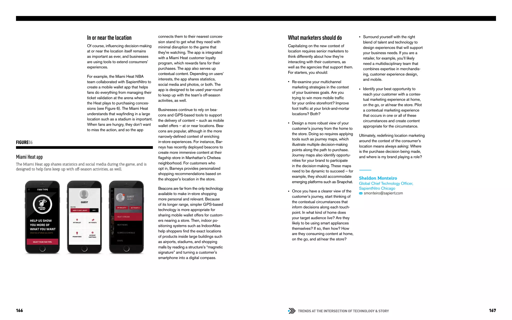 TRENDS AT THE INTERSECTION OF TECHNOLOGY & STORY166 167
What marketers should do
Capitalizing on the new context of
location requires senior marketers to
think differently about how they’re
interacting with their customers, as
well as the agencies that support them.
For starters, you should:
Re-examine your multichannel
marketing strategies in the context
of your business goals. Are you
trying to win more mobile traffic
for your online storefront? Improve
foot traffic at your brick-and-mortar
locations? Both?
Design a more robust view of your
customer’s journey from the home to
the store. Doing so requires applying
tools such as journey maps, which
illustrate multiple decision-making
points along the path to purchase.
Journey maps also identify opportu-
nities for your brand to participate
in the decision-making. These maps
need to be dynamic to succeed – for
example, they should accommodate
emerging platforms such as Snapchat.
Once you have a clearer view of the
customer’s journey, start thinking of
the contextual circumstances that
inform decisions along each touch-
point. In what kind of home does
your target audience live? Are they
likely to be using smart appliances
themselves? If so, then how? How
are they consuming content at home,
on the go, and at/near the store?
Surround yourself with the right
blend of talent and technology to
design experiences that will support
your business needs. If you are a
retailer, for example, you’ll likely
need a multidisciplinary team that
combines expertise in merchandis-
ing, customer experience design,
and mobile.
Identify your best opportunity to
reach your customer with a contex-
tual marketing experience at home,
on the go, or at/near the store. Pilot
a contextual marketing experience
that occurs in one or all of these
circumstances and create content
appropriate for the circumstance.
Ultimately, redefining location marketing
around the context of the consumer’s
location means always asking: Where
is the purchase decision being made,
and where is my brand playing a role?
Sheldon Monteiro
Global Chief Technology Officer,
SapientNitro Chicago
smonteiro@sapient.com
•
•
•
•
•
Miami Heat app
The Miami Heat app shares statistics and social media during the game, and is
designed to help fans keep up with off-season activities, as well.
FIGURE06
In or near the location
Of course, influencing decision-making
at or near the location itself remains
as important as ever, and businesses
are using tools to extend consumers’
experiences.
For example, the Miami Heat NBA
team collaborated with SapientNitro to
create a mobile wallet app that helps
fans do everything from managing their
ticket validation at the arena where
the Heat plays to purchasing conces-
sions (see Figure 6). The Miami Heat
understands that wayfinding in a large
location such as a stadium is important.
When fans are hungry, they don’t want
to miss the action, and so the app
connects them to their nearest conces-
sion stand to get what they need with
minimal disruption to the game that
they're watching. The app is integrated
with a Miami Heat customer loyalty
program, which rewards fans for their
purchases. The app also serves up
contextual content. Depending on users’
interests, the app shares statistics,
social media and photos, or both. The
app is designed to be used year-round
to keep up with the team's off-season
activities, as well.
Businesses continue to rely on bea-
cons and GPS-based tools to support
the delivery of content – such as mobile
wallet offers – at or near locations. Bea-
cons are popular, although in the more
narrowly-defined context of enriching
in-store experiences. For instance, Bar-
neys has recently deployed beacons to
create more immersive content at their
flagship store in Manhattan’s Chelsea
neighborhood. For customers who
opt in, Barneys provides personalized
shopping recommendations based on
the shopper's location in the store.
Beacons are far from the only technology
available to make in-store shopping
more personal and relevant. Because
of its longer range, simpler GPS-based
technology is more appropriate for
sharing mobile wallet offers for custom-
ers nearing a store. Then, indoor po-
sitioning systems such as IndoorAtlas
help shoppers find the exact locations
of products inside large buildings such
as airports, stadiums, and shopping
malls by reading a structure’s “magnetic
signature” and turning a customer's
smartphone into a digital compass.
 