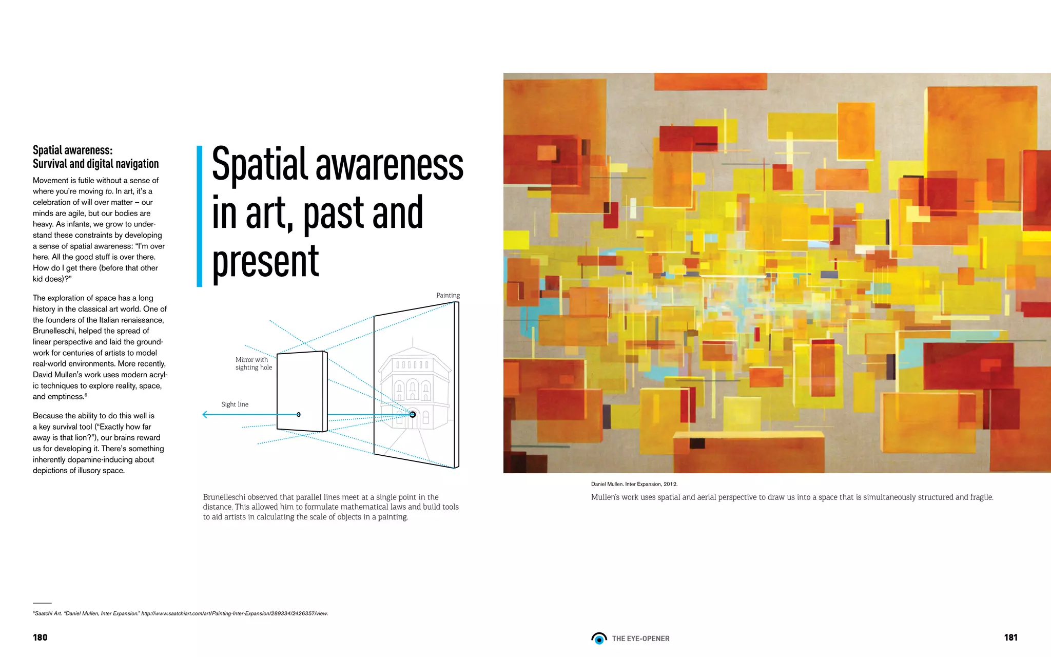 THE EYE-OPENER180 181
Spatial awareness:
Survival and digital navigation	
Movement is futile without a sense of
where you’re moving to. In art, it’s a
celebration of will over matter – our
minds are agile, but our bodies are
heavy. As infants, we grow to under-
stand these constraints by developing
a sense of spatial awareness: “I’m over
here. All the good stuff is over there.
How do I get there (before that other
kid does)?”
The exploration of space has a long
history in the classical art world. One of
the founders of the Italian renaissance,
Brunelleschi, helped the spread of
linear perspective and laid the ground-
work for centuries of artists to model
real-world environments. More recently,
David Mullen's work uses modern acryl-
ic techniques to explore reality, space,
and emptiness.6
Because the ability to do this well is
a key survival tool (“Exactly how far
away is that lion?”), our brains reward
us for developing it. There’s something
inherently dopamine-inducing about
depictions of illusory space.
Daniel Mullen. Inter Expansion, 2012.
Mullen’s work uses spatial and aerial perspective to draw us into a space that is simultaneously structured and fragile.
6
Saatchi Art. “Daniel Mullen, Inter Expansion.” http://www.saatchiart.com/art/Painting-Inter-Expansion/289334/2426357/view.
Brunelleschi observed that parallel lines meet at a single point in the
distance. This allowed him to formulate mathematical laws and build tools
to aid artists in calculating the scale of objects in a painting. 	
Spatialawareness
inart,pastand
present
Mirror with
sighting hole
Painting
Sight line
 