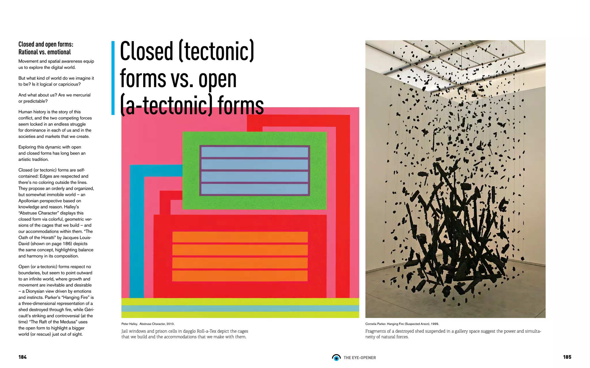 THE EYE-OPENER184 185
Closed and open forms:
Rational vs. emotional
Movement and spatial awareness equip
us to explore the digital world.
But what kind of world do we imagine it
to be? Is it logical or capricious?
And what about us? Are we mercurial
or predictable?
Human history is the story of this
conflict, and the two competing forces
seem locked in an endless struggle
for dominance in each of us and in the
societies and markets that we create.
Exploring this dynamic with open
and closed forms has long been an
artistic tradition.
Closed (or tectonic) forms are self-
contained: Edges are respected and
there’s no coloring outside the lines.
They propose an orderly and organized,
but somewhat immobile world – an
Apollonian perspective based on
knowledge and reason. Halley's
“Abstruse Character” displays this
closed form via colorful, geometric ver-
sions of the cages that we build – and
our accommodations within them. “The
Oath of the Horatti” by Jacques Louis-
David (shown on page 186) depicts
the same concept, highlighting balance
and harmony in its composition.
Open (or a-tectonic) forms respect no
boundaries, but seem to point outward
to an infinite world, where growth and
movement are inevitable and desirable
– a Dionysian view driven by emotions
and instincts. Parker’s “Hanging Fire” is
a three-dimensional representation of a
shed destroyed through fire, while Géri-
cault’s striking and controversial (at the
time) “The Raft of the Medusa” uses
the open form to highlight a bigger
world (or rescue) just out of sight.
Cornelia Parker. Hanging Fire (Suspected Arson), 1999.
Fragments of a destroyed shed suspended in a gallery space suggest the power and simulta-
neity of natural forces.
Closed(tectonic)
formsvs.open
(a-tectonic)forms
Peter Halley. Abstruse Character, 2010.
Jail windows and prison cells in dayglo Roll-a-Tex depict the cages
that we build and the accommodations that we make with them.
 