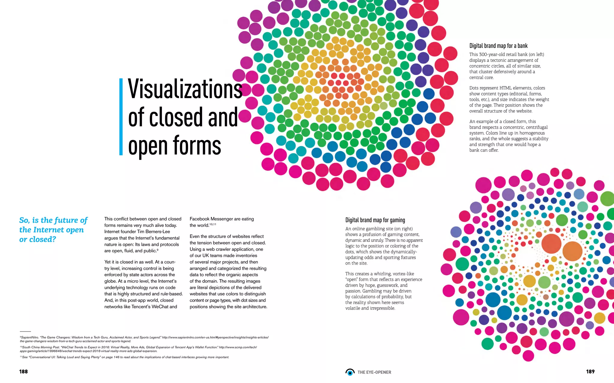 THE EYE-OPENER188 189
This conflict between open and closed
forms remains very much alive today.
Internet founder Tim Berners-Lee
argues that the Internet's fundamental
nature is open: Its laws and protocols
are open, fluid, and public.9
Yet it is closed in as well. At a coun-
try level, increasing control is being
enforced by state actors across the
globe. At a micro level, the Internet’s
underlying technology runs on code
that is highly structured and rule-based.
And, in this post-app world, closed
networks like Tencent's WeChat and
So, is the future of
the Internet open
or closed?
9
SapientNitro. “The Game Changers: Wisdom from a Tech Guru, Acclaimed Actor, and Sports Legend.” http://www.sapientnitro.com/en-us.html#perspective/insights/insights-articles/
the-game-changers-wisdom-from-a-tech-guru-acclaimed-actor-and-sports-legend.
10
South China Morning Post. “WeChat Trends to Expect in 2016: Virtual Reality, More Ads, Global Expansion of Tencent App’s Wallet Function.” http://www.scmp.com/tech/
apps-gaming/article/1896648/wechat-trends-expect-2016-virtual-reality-more-ads-global-expansion.
11
See “Conversational UI: Talking Loud and Saying Plenty” on page 146 to read about the implications of chat-based interfaces growing more important.
Visualizations
ofclosedand
openforms
Digital brand map for a bank
This 300-year-old retail bank (on left)
displays a tectonic arrangement of
concentric circles, all of similar size,
that cluster defensively around a
central core.
Dots represent HTML elements, colors
show content types (editorial, forms,
tools, etc.), and size indicates the weight
of the page. Their position shows the
overall structure of the website.
An example of a closed form, this
brand respects a concentric, centrifugal
system. Colors line up in homogenous
ranks, and the whole suggests a stability
and strength that one would hope a
bank can offer.
Digital brand map for gaming
An online gambling site (on right)
shows a profusion of gaming content,
dynamic and unruly. There is no apparent
logic to the position or coloring of the
dots, which shows the dynamically-
updating odds and sporting fixtures
on the site.
This creates a whirling, vortex-like
“open” form that reflects an experience
driven by hope, guesswork, and
passion. Gambling may be driven
by calculations of probability, but
the reality shown here seems
volatile and irrepressible.
Facebook Messenger are eating
the world.10,11
Even the structure of websites reflect
the tension between open and closed.
Using a web crawler application, one
of our UK teams made inventories
of several major projects, and then
arranged and categorized the resulting
data to reflect the organic aspects
of the domain. The resulting images
are literal depictions of the delivered
websites that use colors to distinguish
content or page types, with dot sizes and
positions showing the site architecture.
 