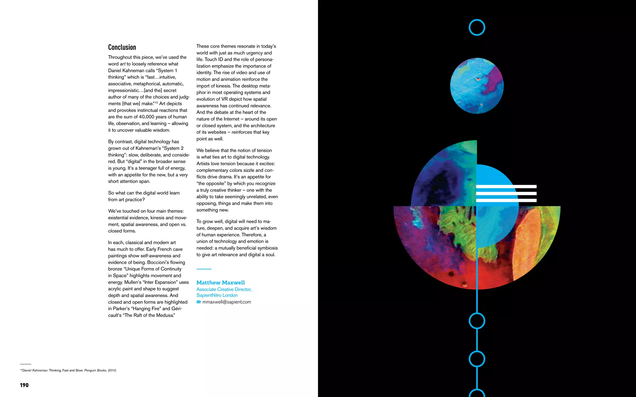 190
Conclusion
Throughout this piece, we’ve used the
word art to loosely reference what
Daniel Kahneman calls “System 1
thinking” which is “fast…intuitive,
associative, metaphorical, automatic,
impressionistic…[and the] secret
author of many of the choices and judg-
ments [that we] make.”12
Art depicts
and provokes instinctual reactions that
are the sum of 40,000 years of human
life, observation, and learning – allowing
it to uncover valuable wisdom.
By contrast, digital technology has
grown out of Kahneman’s “System 2
thinking”: slow, deliberate, and conside-
red. But “digital” in the broader sense
is young. It’s a teenager full of energy,
with an appetite for the new, but a very
short attention span.
So what can the digital world learn
from art practice?
We’ve touched on four main themes:
existential evidence, kinesis and move-
ment, spatial awareness, and open vs.
closed forms.
In each, classical and modern art
has much to offer. Early French cave
paintings show self-awareness and
evidence of being. Boccioni’s flowing
bronze “Unique Forms of Continuity
in Space” highlights movement and
energy. Mullen’s “Inter Expansion” uses
acrylic paint and shape to suggest
depth and spatial awareness. And
closed and open forms are highlighted
in Parker’s “Hanging Fire” and Géri-
cault’s “The Raft of the Medusa.”
These core themes resonate in today’s
world with just as much urgency and
life. Touch ID and the role of persona-
lization emphasize the importance of
identity. The rise of video and use of
motion and animation reinforce the
import of kinesis. The desktop meta-
phor in most operating systems and
evolution of VR depict how spatial
awareness has continued relevance.
And the debate at the heart of the
nature of the Internet – around its open
or closed system, and the architecture
of its websites – reinforces that key
point as well.
We believe that the notion of tension
is what ties art to digital technology.
Artists love tension because it excites:
complementary colors sizzle and con-
flicts drive drama. It’s an appetite for
“the opposite” by which you recognize
a truly creative thinker – one with the
ability to take seemingly unrelated, even
opposing, things and make them into
something new.
To grow well, digital will need to ma-
ture, deepen, and acquire art’s wisdom
of human experience. Therefore, a
union of technology and emotion is
needed: a mutually beneficial symbiosis
to give art relevance and digital a soul.
Matthew Maxwell
Associate Creative Director,
SapientNitro London
mmaxwell@sapient.com
12
Daniel Kahneman. Thinking, Fast and Slow. Penguin Books. 2010.
 