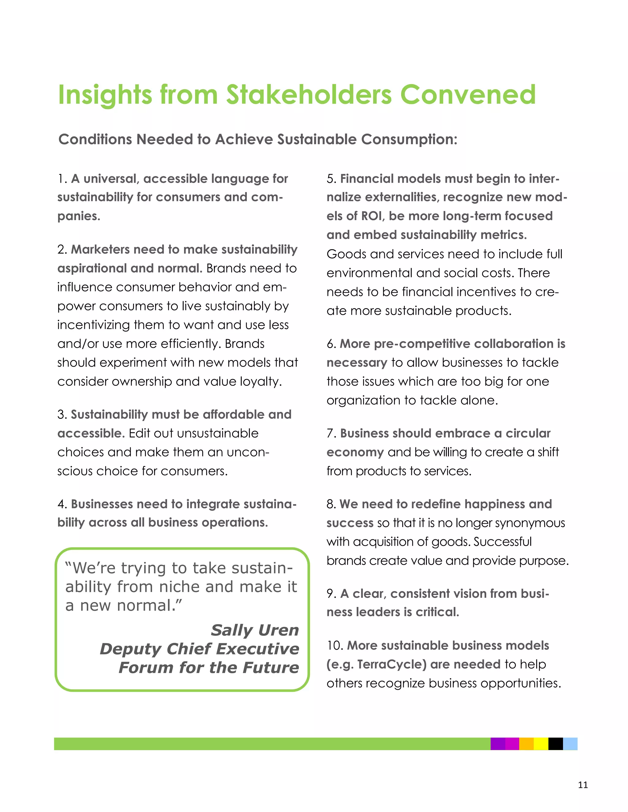 11
1. A universal, accessible language for
sustainability for consumers and com-
panies.
2. Marketers need to make sustainability
aspirational and normal. Brands need to
influence consumer behavior and em-
power consumers to live sustainably by
incentivizing them to want and use less
and/or use more efficiently. Brands
should experiment with new models that
consider ownership and value loyalty.
3. Sustainability must be affordable and
accessible. Edit out unsustainable
choices and make them an uncon-
scious choice for consumers.
4. Businesses need to integrate sustaina-
bility across all business operations.
5. Financial models must begin to inter-
nalize externalities, recognize new mod-
els of ROI, be more long-term focused
and embed sustainability metrics.
Goods and services need to include full
environmental and social costs. There
needs to be financial incentives to cre-
ate more sustainable products.
6. More pre-competitive collaboration is
necessary to allow businesses to tackle
those issues which are too big for one
organization to tackle alone.
7. Business should embrace a circular
economy and be willing to create a shift
from products to services.
8. We need to redefine happiness and
success so that it is no longer synonymous
with acquisition of goods. Successful
brands create value and provide purpose.
9. A clear, consistent vision from busi-
ness leaders is critical.
10. More sustainable business models
(e.g. TerraCycle) are needed to help
others recognize business opportunities.
Conditions Needed to Achieve Sustainable Consumption:
Insights from Stakeholders Convened
“We’re trying to take sustain-
ability from niche and make it
a new normal.”
Sally Uren
Deputy Chief Executive
Forum for the Future
 