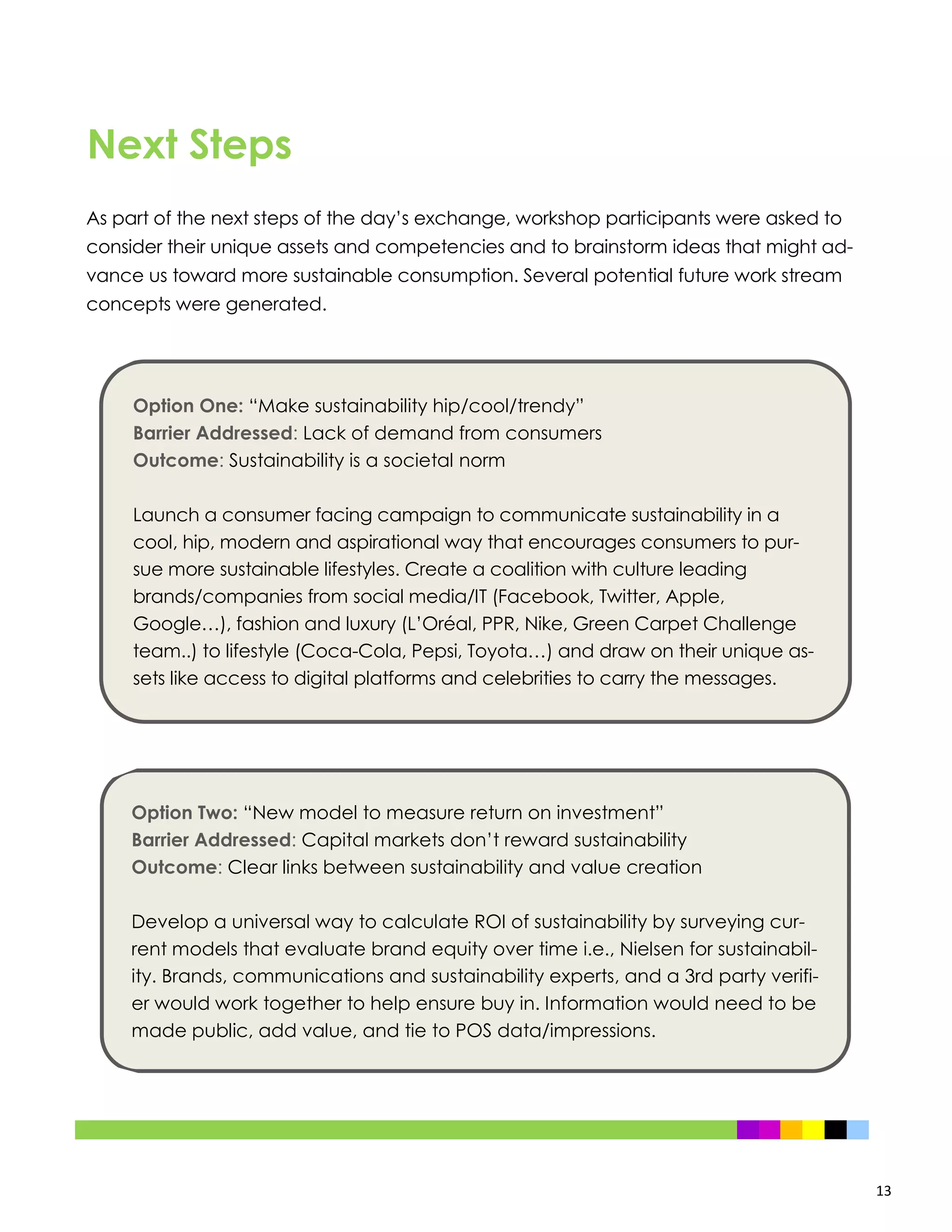 13
As part of the next steps of the day’s exchange, workshop participants were asked to
consider their unique assets and competencies and to brainstorm ideas that might ad-
vance us toward more sustainable consumption. Several potential future work stream
concepts were generated.
Next Steps
Option One: “Make sustainability hip/cool/trendy”
Barrier Addressed: Lack of demand from consumers
Outcome: Sustainability is a societal norm
Launch a consumer facing campaign to communicate sustainability in a
cool, hip, modern and aspirational way that encourages consumers to pur-
sue more sustainable lifestyles. Create a coalition with culture leading
brands/companies from social media/IT (Facebook, Twitter, Apple,
Google…), fashion and luxury (L’Oréal, PPR, Nike, Green Carpet Challenge
team..) to lifestyle (Coca-Cola, Pepsi, Toyota…) and draw on their unique as-
sets like access to digital platforms and celebrities to carry the messages.
Option Two: “New model to measure return on investment”
Barrier Addressed: Capital markets don’t reward sustainability
Outcome: Clear links between sustainability and value creation
Develop a universal way to calculate ROI of sustainability by surveying cur-
rent models that evaluate brand equity over time i.e., Nielsen for sustainabil-
ity. Brands, communications and sustainability experts, and a 3rd party verifi-
er would work together to help ensure buy in. Information would need to be
made public, add value, and tie to POS data/impressions.
 