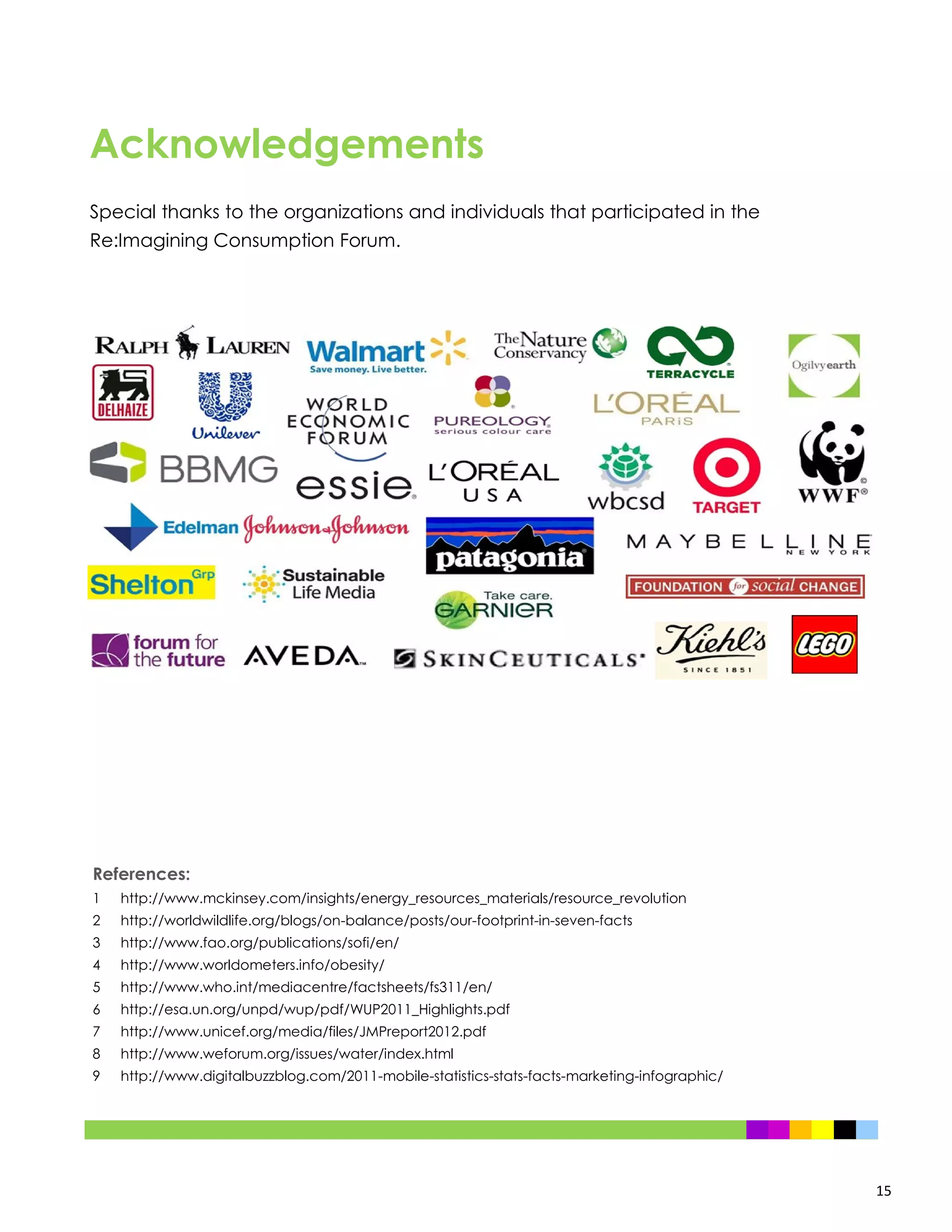 15
References:
1 http://www.mckinsey.com/insights/energy_resources_materials/resource_revolution
2 http://worldwildlife.org/blogs/on-balance/posts/our-footprint-in-seven-facts
3 http://www.fao.org/publications/sofi/en/
4 http://www.worldometers.info/obesity/
5 http://www.who.int/mediacentre/factsheets/fs311/en/
6 http://esa.un.org/unpd/wup/pdf/WUP2011_Highlights.pdf
7 http://www.unicef.org/media/files/JMPreport2012.pdf
8 http://www.weforum.org/issues/water/index.html
9 http://www.digitalbuzzblog.com/2011-mobile-statistics-stats-facts-marketing-infographic/
Special thanks to the organizations and individuals that participated in the
Re:Imagining Consumption Forum.
Acknowledgements
 