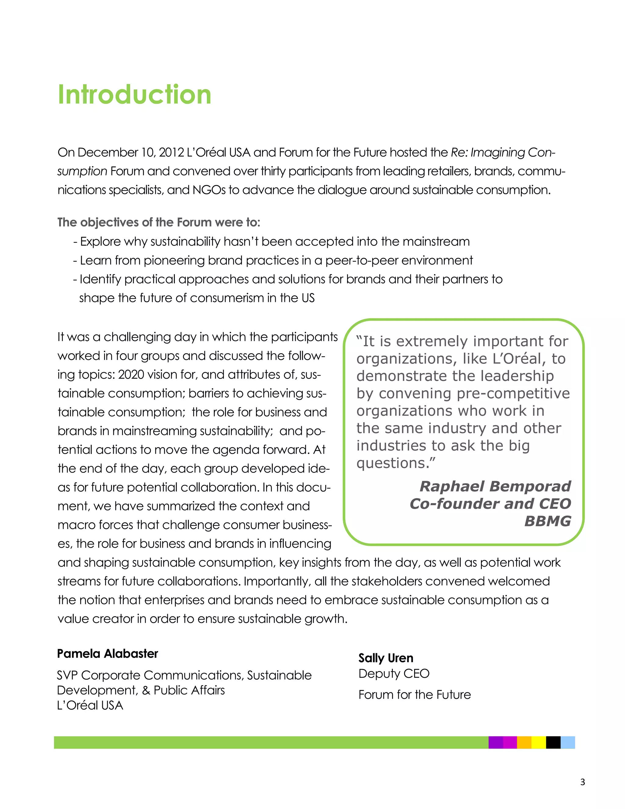 3
Introduction
On December 10, 2012 L’Oréal USA and Forum for the Future hosted the Re: Imagining Con-
sumption Forum and convened over thirty participants from leading retailers, brands, commu-
nications specialists, and NGOs to advance the dialogue around sustainable consumption.
The objectives of the Forum were to:
- Explore why sustainability hasn’t been accepted into the mainstream
- Learn from pioneering brand practices in a peer-to-peer environment
- Identify practical approaches and solutions for brands and their partners to
shape the future of consumerism in the US
It was a challenging day in which the participants
worked in four groups and discussed the follow-
ing topics: 2020 vision for, and attributes of, sus-
tainable consumption; barriers to achieving sus-
tainable consumption; the role for business and
brands in mainstreaming sustainability; and po-
tential actions to move the agenda forward. At
the end of the day, each group developed ide-
as for future potential collaboration. In this docu-
ment, we have summarized the context and
macro forces that challenge consumer business-
es, the role for business and brands in influencing
and shaping sustainable consumption, key insights from the day, as well as potential work
streams for future collaborations. Importantly, all the stakeholders convened welcomed
the notion that enterprises and brands need to embrace sustainable consumption as a
value creator in order to ensure sustainable growth.
“It is extremely important for
organizations, like L’Oréal, to
demonstrate the leadership
by convening pre-competitive
organizations who work in
the same industry and other
industries to ask the big
questions.”
Raphael Bemporad
Co-founder and CEO
BBMG
Pamela Alabaster
SVP Corporate Communications, Sustainable
Development, & Public Affairs
L’Oréal USA
Sally Uren
Deputy CEO
Forum for the Future
 
