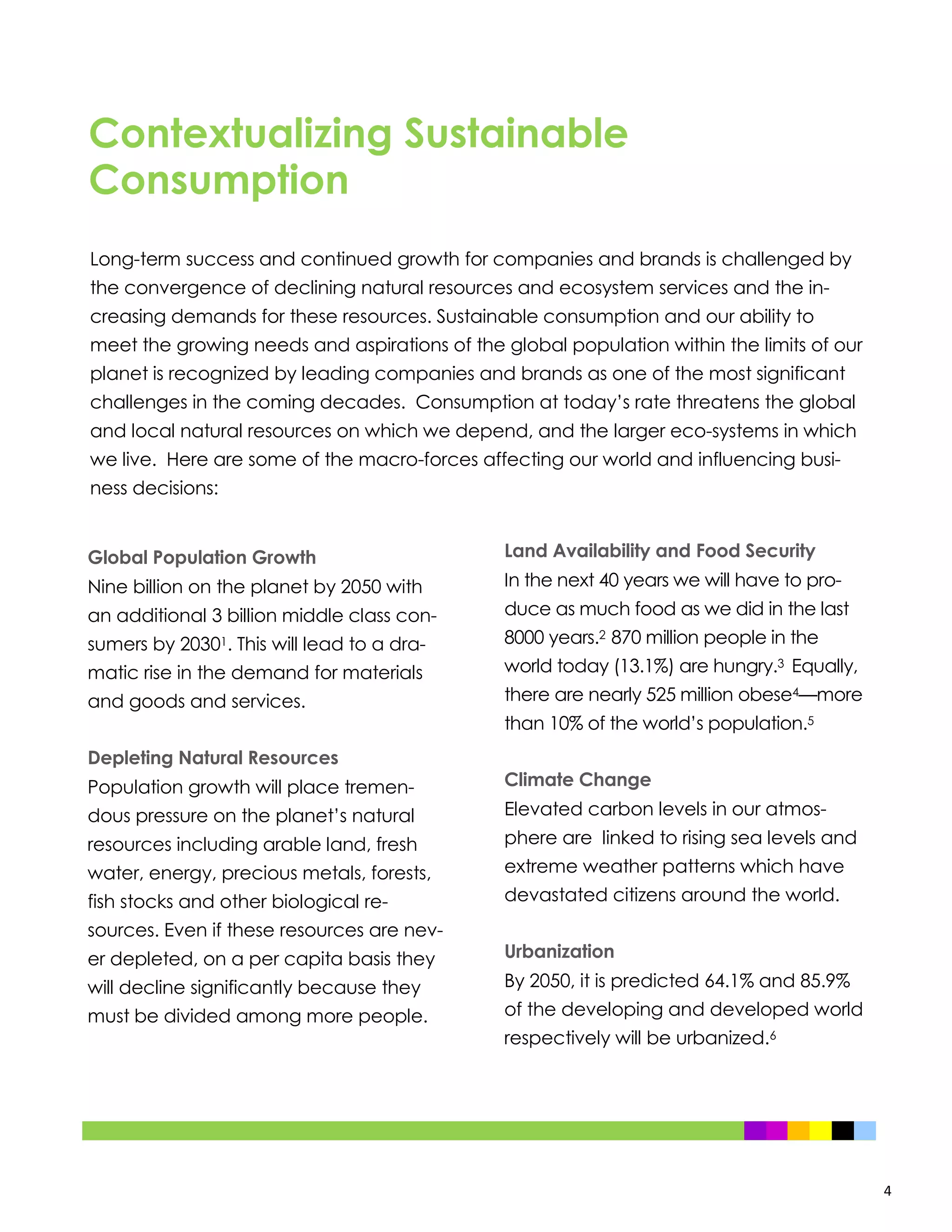 4
Contextualizing Sustainable
Consumption
Global Population Growth
Nine billion on the planet by 2050 with
an additional 3 billion middle class con-
sumers by 20301. This will lead to a dra-
matic rise in the demand for materials
and goods and services.
Depleting Natural Resources
Population growth will place tremen-
dous pressure on the planet’s natural
resources including arable land, fresh
water, energy, precious metals, forests,
fish stocks and other biological re-
sources. Even if these resources are nev-
er depleted, on a per capita basis they
will decline significantly because they
must be divided among more people.
Land Availability and Food Security
In the next 40 years we will have to pro-
duce as much food as we did in the last
8000 years.2 870 million people in the
world today (13.1%) are hungry.3 Equally,
there are nearly 525 million obese4—more
than 10% of the world’s population.5
Climate Change
Elevated carbon levels in our atmos-
phere are linked to rising sea levels and
extreme weather patterns which have
devastated citizens around the world.
Urbanization
By 2050, it is predicted 64.1% and 85.9%
of the developing and developed world
respectively will be urbanized.6
Long-term success and continued growth for companies and brands is challenged by
the convergence of declining natural resources and ecosystem services and the in-
creasing demands for these resources. Sustainable consumption and our ability to
meet the growing needs and aspirations of the global population within the limits of our
planet is recognized by leading companies and brands as one of the most significant
challenges in the coming decades. Consumption at today’s rate threatens the global
and local natural resources on which we depend, and the larger eco-systems in which
we live. Here are some of the macro-forces affecting our world and influencing busi-
ness decisions:
 