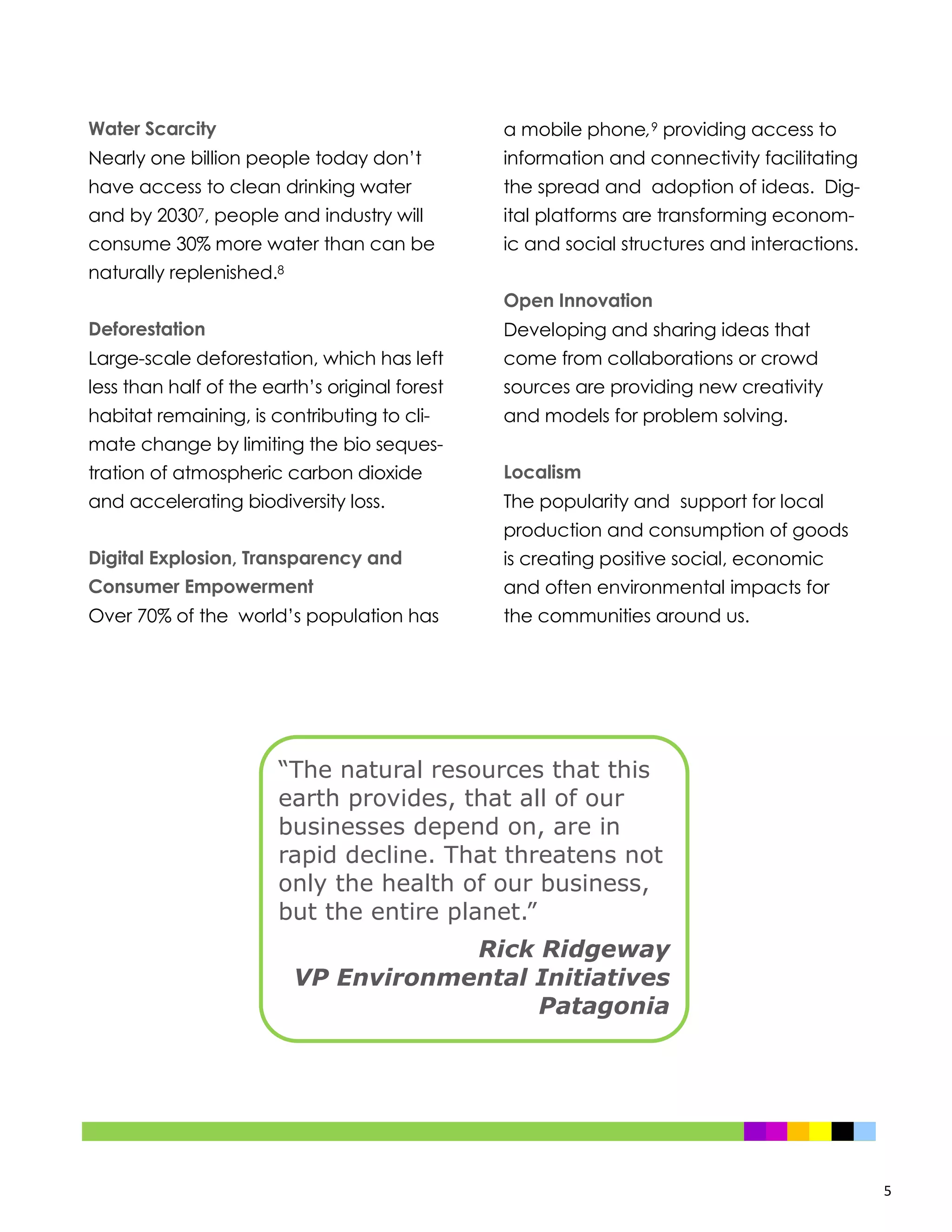 5
“The natural resources that this
earth provides, that all of our
businesses depend on, are in
rapid decline. That threatens not
only the health of our business,
but the entire planet.”
Rick Ridgeway
VP Environmental Initiatives
Patagonia
Water Scarcity
Nearly one billion people today don’t
have access to clean drinking water
and by 20307, people and industry will
consume 30% more water than can be
naturally replenished.8
Deforestation
Large-scale deforestation, which has left
less than half of the earth’s original forest
habitat remaining, is contributing to cli-
mate change by limiting the bio seques-
tration of atmospheric carbon dioxide
and accelerating biodiversity loss.
Digital Explosion, Transparency and
Consumer Empowerment
Over 70% of the world’s population has
a mobile phone,9 providing access to
information and connectivity facilitating
the spread and adoption of ideas. Dig-
ital platforms are transforming econom-
ic and social structures and interactions.
Open Innovation
Developing and sharing ideas that
come from collaborations or crowd
sources are providing new creativity
and models for problem solving.
Localism
The popularity and support for local
production and consumption of goods
is creating positive social, economic
and often environmental impacts for
the communities around us.
 
