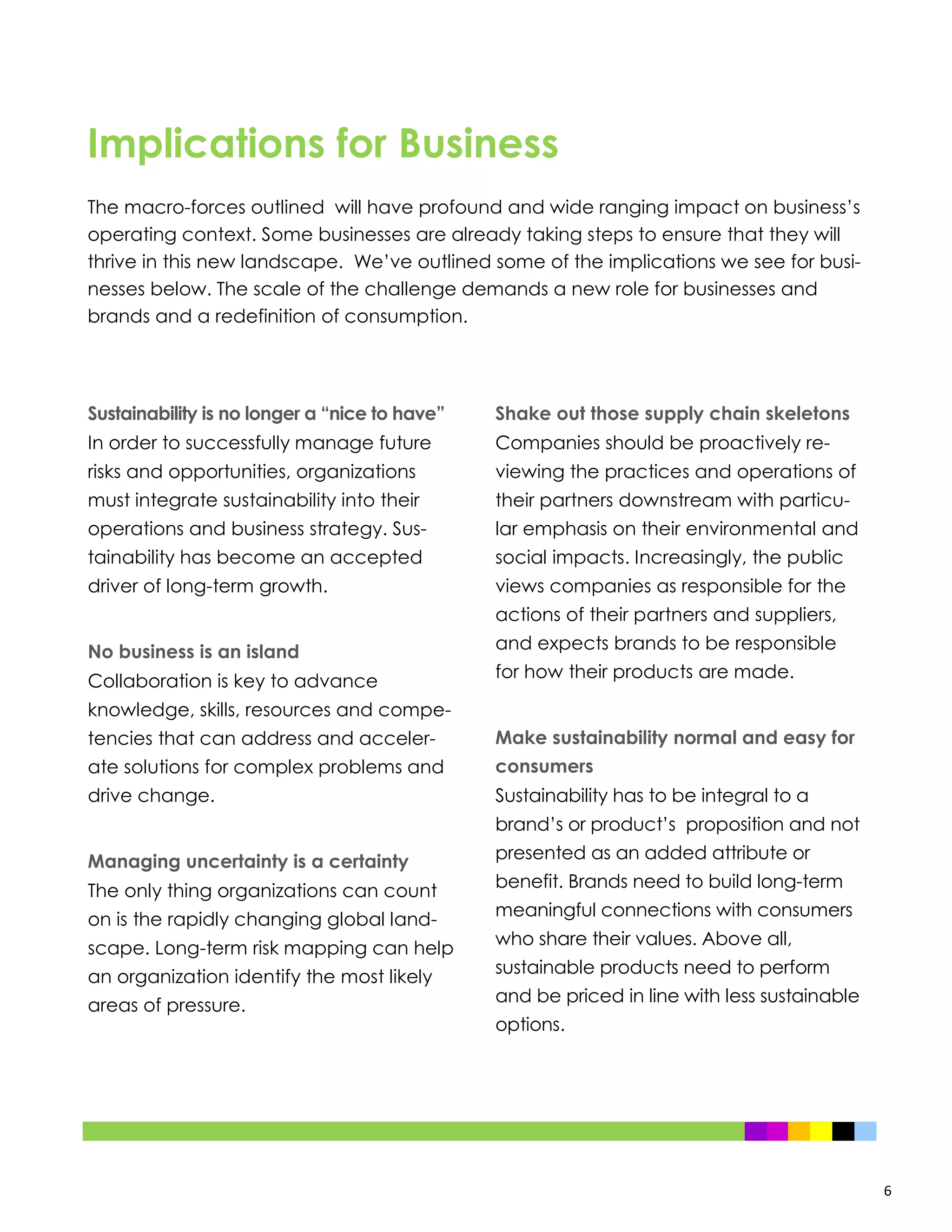 6
Sustainability is no longer a “nice to have”
In order to successfully manage future
risks and opportunities, organizations
must integrate sustainability into their
operations and business strategy. Sus-
tainability has become an accepted
driver of long-term growth.
No business is an island
Collaboration is key to advance
knowledge, skills, resources and compe-
tencies that can address and acceler-
ate solutions for complex problems and
drive change.
Managing uncertainty is a certainty
The only thing organizations can count
on is the rapidly changing global land-
scape. Long-term risk mapping can help
an organization identify the most likely
areas of pressure.
Shake out those supply chain skeletons
Companies should be proactively re-
viewing the practices and operations of
their partners downstream with particu-
lar emphasis on their environmental and
social impacts. Increasingly, the public
views companies as responsible for the
actions of their partners and suppliers,
and expects brands to be responsible
for how their products are made.
Make sustainability normal and easy for
consumers
Sustainability has to be integral to a
brand’s or product’s proposition and not
presented as an added attribute or
benefit. Brands need to build long-term
meaningful connections with consumers
who share their values. Above all,
sustainable products need to perform
and be priced in line with less sustainable
options.
Implications for Business
The macro-forces outlined will have profound and wide ranging impact on business’s
operating context. Some businesses are already taking steps to ensure that they will
thrive in this new landscape. We’ve outlined some of the implications we see for busi-
nesses below. The scale of the challenge demands a new role for businesses and
brands and a redefinition of consumption.
 