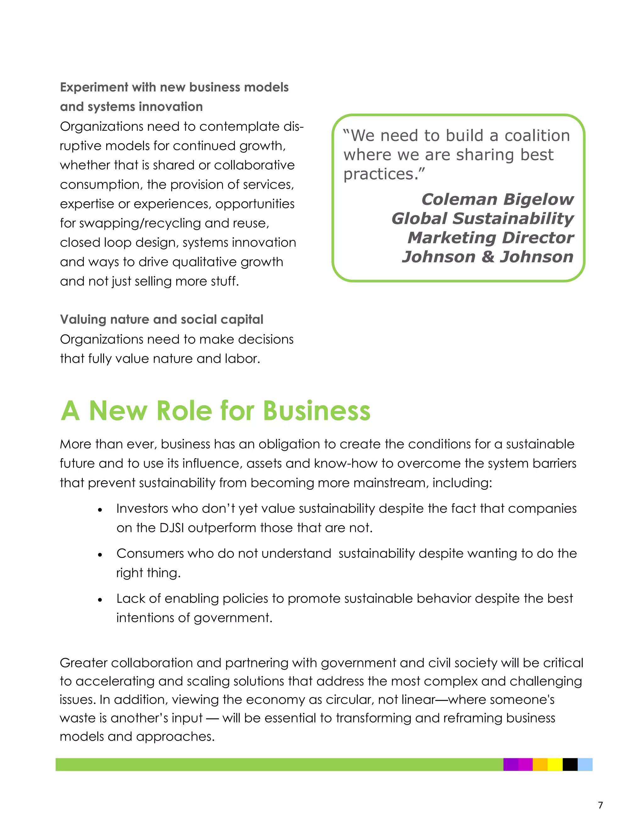7
Experiment with new business models
and systems innovation
Organizations need to contemplate dis-
ruptive models for continued growth,
whether that is shared or collaborative
consumption, the provision of services,
expertise or experiences, opportunities
for swapping/recycling and reuse,
closed loop design, systems innovation
and ways to drive qualitative growth
and not just selling more stuff.
Valuing nature and social capital
Organizations need to make decisions
that fully value nature and labor.
More than ever, business has an obligation to create the conditions for a sustainable
future and to use its influence, assets and know-how to overcome the system barriers
that prevent sustainability from becoming more mainstream, including:
 Investors who don’t yet value sustainability despite the fact that companies
on the DJSI outperform those that are not.
 Consumers who do not understand sustainability despite wanting to do the
right thing.
 Lack of enabling policies to promote sustainable behavior despite the best
intentions of government.
Greater collaboration and partnering with government and civil society will be critical
to accelerating and scaling solutions that address the most complex and challenging
issues. In addition, viewing the economy as circular, not linear—where someone's
waste is another’s input — will be essential to transforming and reframing business
models and approaches.
A New Role for Business
“We need to build a coalition
where we are sharing best
practices.”
Coleman Bigelow
Global Sustainability
Marketing Director
Johnson & Johnson
 
