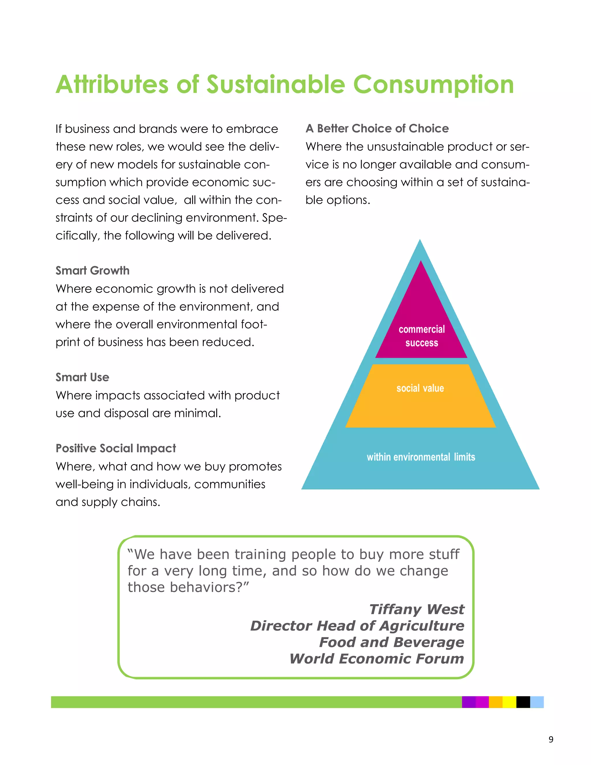 9
If business and brands were to embrace
these new roles, we would see the deliv-
ery of new models for sustainable con-
sumption which provide economic suc-
cess and social value, all within the con-
straints of our declining environment. Spe-
cifically, the following will be delivered.
Smart Growth
Where economic growth is not delivered
at the expense of the environment, and
where the overall environmental foot-
print of business has been reduced.
Smart Use
Where impacts associated with product
use and disposal are minimal.
Positive Social Impact
Where, what and how we buy promotes
well-being in individuals, communities
and supply chains.
A Better Choice of Choice
Where the unsustainable product or ser-
vice is no longer available and consum-
ers are choosing within a set of sustaina-
ble options.
“We have been training people to buy more stuff
for a very long time, and so how do we change
those behaviors?”
Tiffany West
Director Head of Agriculture
Food and Beverage
World Economic Forum
Attributes of Sustainable Consumption
 