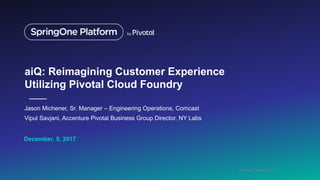 Copyright Comcast 2017
December, 5, 2017
aiQ: Reimagining Customer Experience
Utilizing Pivotal Cloud Foundry
Jason Michener, Sr. Manager – Engineering Operations, Comcast
Vipul Savjani, Accenture Pivotal Business Group Director, NY Labs
 