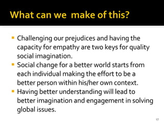 Challenging our prejudices and having the capacity for empathy are two keys for quality social imagination. Social change for a better world starts from each individual making the effort to be a better person within his/her own context. Having better understanding will lead to better imagination and engagement in solving global issues. 
