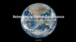 Reimagining Global Governance
Learning how to work together in one world
Christopher Wilson
Christopher Wilson & Associates
Victoria BC Canada
April 2018
 