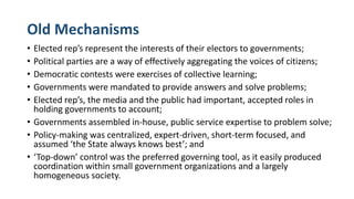 Old Mechanisms
• Elected rep’s represent the interests of their electors to governments;
• Political parties are a way of effectively aggregating the voices of citizens;
• Democratic contests were exercises of collective learning;
• Governments were mandated to provide answers and solve problems;
• Elected rep’s, the media and the public had important, accepted roles in
holding governments to account;
• Governments assembled in-house, public service expertise to problem solve;
• Policy-making was centralized, expert-driven, short-term focused, and
assumed ‘the State always knows best’; and
• ‘Top-down’ control was the preferred governing tool, as it easily produced
coordination within small government organizations and a largely
homogeneous society.
 