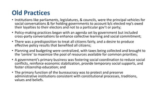Old Practices
• Institutions like parliaments, legislatures, & councils, were the principal vehicles for
social conversations & for holding governments to account b/c elected rep’s owed
their loyalties to their electors and not to a particular gov’t or party;
• Policy-making practices began with an agenda set by government but included
cross-party conversations to enhance collective learning and social commitment;
• There was a predisposition to treat all citizens fairly, and a desire to produce
effective policy results that benefited all citizens;
• Planning and budgeting were centralized, with taxes being collected and brought to
the ‘centre’ to maximize the pool of resources available for common priorities;
• A government’s primary business was fostering social coordination to reduce social
conflicts, reinforce economic stabilization, provide temporary social supports, and
foster citizenship education; and
• The primary function of the bureaucracy was to protect and preserve
administrative institutions consistent with constitutional processes, traditions,
values and beliefs.
 