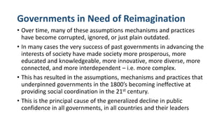 Governments in Need of Reimagination
• Over time, many of these assumptions mechanisms and practices
have become corrupted, ignored, or just plain outdated.
• In many cases the very success of past governments in advancing the
interests of society have made society more prosperous, more
educated and knowledgeable, more innovative, more diverse, more
connected, and more interdependent – i.e. more complex.
• This has resulted in the assumptions, mechanisms and practices that
underpinned governments in the 1800’s becoming ineffective at
providing social coordination in the 21st century.
• This is the principal cause of the generalized decline in public
confidence in all governments, in all countries and their leaders
 