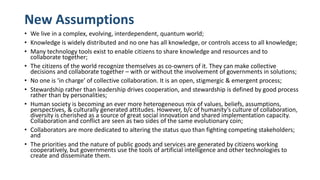 New Assumptions
• We live in a complex, evolving, interdependent, quantum world;
• Knowledge is widely distributed and no one has all knowledge, or controls access to all knowledge;
• Many technology tools exist to enable citizens to share knowledge and resources and to
collaborate together;
• The citizens of the world recognize themselves as co-owners of it. They can make collective
decisions and collaborate together – with or without the involvement of governments in solutions;
• No one is ‘in charge’ of collective collaboration. It is an open, stigmergic & emergent process;
• Stewardship rather than leadership drives cooperation, and stewardship is defined by good process
rather than by personalities;
• Human society is becoming an ever more heterogeneous mix of values, beliefs, assumptions,
perspectives, & culturally generated attitudes. However, b/c of humanity’s culture of collaboration,
diversity is cherished as a source of great social innovation and shared implementation capacity.
Collaboration and conflict are seen as two sides of the same evolutionary coin;
• Collaborators are more dedicated to altering the status quo than fighting competing stakeholders;
and
• The priorities and the nature of public goods and services are generated by citizens working
cooperatively, but governments use the tools of artificial intelligence and other technologies to
create and disseminate them.
 