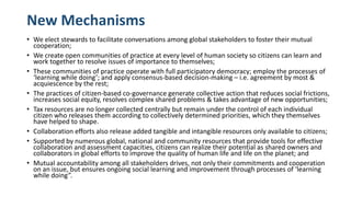 New Mechanisms
• We elect stewards to facilitate conversations among global stakeholders to foster their mutual
cooperation;
• We create open communities of practice at every level of human society so citizens can learn and
work together to resolve issues of importance to themselves;
• These communities of practice operate with full participatory democracy; employ the processes of
‘learning while doing’; and apply consensus-based decision-making – i.e. agreement by most &
acquiescence by the rest;
• The practices of citizen-based co-governance generate collective action that reduces social frictions,
increases social equity, resolves complex shared problems & takes advantage of new opportunities;
• Tax resources are no longer collected centrally but remain under the control of each individual
citizen who releases them according to collectively determined priorities, which they themselves
have helped to shape.
• Collaboration efforts also release added tangible and intangible resources only available to citizens;
• Supported by numerous global, national and community resources that provide tools for effective
collaboration and assessment capacities, citizens can realize their potential as shared owners and
collaborators in global efforts to improve the quality of human life and life on the planet; and
• Mutual accountability among all stakeholders drives, not only their commitments and cooperation
on an issue, but ensures ongoing social learning and improvement through processes of ‘learning
while doing”.
 