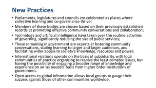 New Practices
• Parliaments, legislatures and councils are celebrated as places where
collective learning and co-governance thrive;
• Members of these bodies are chosen based on their previously established
records at promoting effective community conversations and collaboration;
• Technology and artificial intelligence have taken over the routine activities
of governing, significantly reducing the size of public services;
• Those remaining in government are experts at fostering community
conversations, scaling learning to larger and larger audiences, and
facilitating wider access to society’s knowledge, resources and power;
• International relations operate on the basis of subsidiarity, with local
communities of practice organizing to resolve the least complex issues, but
having the possibility of engaging a broader range of knowledge and
experience on an ‘as needed’ basis from higher order institutions of
government.
• Open access to global information allows local groups to gauge their
success against those of other communities worldwide.
 