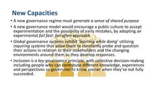 New Capacities
• A new governance regime must generate a sense of shared purpose
• A new governance model would encourage a public culture to accept
experimentation and the possibility of early mistakes, by adopting an
experimental fail fast: fail often approach
• Global governance systems exhibit ‘learning while doing’ utilizing
inquiring systems that allow them to constantly probe and question
their actions in relation to their stakeholders and the changing
environments around them as they develop responses.
• Inclusion is a key governance principle, with collective decision-making
including people who can contribute different knowledge, experiences
and perspectives so governments know sooner when they’ve not fully
succeeded.
 