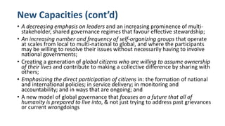 New Capacities (cont’d)
• A decreasing emphasis on leaders and an increasing prominence of multi-
stakeholder, shared governance regimes that favour effective stewardship;
• An increasing number and frequency of self-organizing groups that operate
at scales from local to multi-national to global, and where the participants
may be willing to resolve their issues without necessarily having to involve
national governments;
• Creating a generation of global citizens who are willing to assume ownership
of their lives and contribute to making a collective difference by sharing with
others;
• Emphasizing the direct participation of citizens in: the formation of national
and international policies; in service delivery; in monitoring and
accountability; and in ways that are ongoing; and
• A new model of global governance that focuses on a future that all of
humanity is prepared to live into, & not just trying to address past grievances
or current wrongdoings
 