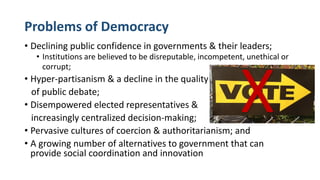 Problems of Democracy
• Declining public confidence in governments & their leaders;
• Institutions are believed to be disreputable, incompetent, unethical or
corrupt;
• Hyper-partisanism & a decline in the quality
of public debate;
• Disempowered elected representatives &
increasingly centralized decision-making;
• Pervasive cultures of coercion & authoritarianism; and
• A growing number of alternatives to government that can
provide social coordination and innovation
X
 