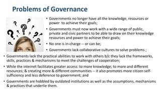 Problems of Governance
• Governments no longer have all the knowledge, resources or
power to achieve their goals;
• Governments must now work with a wide range of public,
private and civic partners to be able to draw on their knowledge
resources and power to achieve their goals;
• No one is in-charge -- or can be;
• Governments lack collaborative cultures to solve problems ;
• Governments lack the practical abilities to work with others b/c they lack the frameworks,
skills, practices & mechanisms to meet the challenges of cooperation;
• While the internet facilitates greater access: to more knowledge; to more and different
resources; & creating more & different communities -- it also promotes more citizen self-
sufficiency and less deference to government; and
• Governments are hobbled by outdated institutions as well as the assumptions, mechanisms
& practices that underlie them.
 