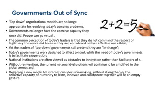 Governments Out of Sync
• ‘Top-down’ organizational models are no longer
appropriate for resolving today’s complex problems.
• Governments no longer have the coercive capacity they
once did. People can go virtual .
• The common perception of today’s leaders is that they do not command the respect or
legitimacy they once did because they are considered neither effective nor ethical;
• Yet the leaders of ‘top-down’ governments still pretend they are “in-charge”;
• Today’s governments were designed to affect control, while the need of today’s governments
is to facilitate cooperation;
• National institutions are often viewed as obstacles to innovation rather than facilitators of it.
• Without reinvention, the current national dysfunctions will continue to be amplified in the
global arena; and
• Designing a new model for international decision-making, without strengthening the
collective capacity of humanity to learn, innovate and collaborate together will be an empty
gesture.
 