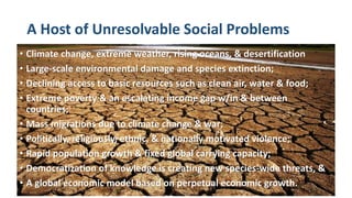 A Host of Unresolvable Social Problems
• Climate change, extreme weather, rising oceans, & desertification
• Large-scale environmental damage and species extinction;
• Declining access to basic resources such as clean air, water & food;
• Extreme poverty & an escalating income gap w/in & between
countries;
• Mass migrations due to climate change & war;
• Politically, religiously, ethnic, & nationally motivated violence;
• Rapid population growth & fixed global carrying capacity;
• Democratization of knowledge is creating new species-wide threats, &
• A global economic model based on perpetual economic growth.
 