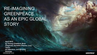 VERSION 10.0
RE-IMAGINING GREENPEACE "
AS AN EPIC GLOBAL STORY
April 2015
by Tommy Crawford, Brian Fitzgerald,
Amrekha Sharma, Lucy Taylor, "
Iris Maertens, and Nicoline Huizinga

 