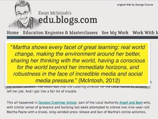 original slide by George Couros




“Martha shows every facet of great learning: real world
  change, making the environment around her better,
sharing her thinking with the world, having a conscious
   for the world beyond her immediate horizons, and
 robustness in the face of incredible media and social
           media pressure.” (McIntosh, 2012)
 