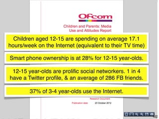 Children aged 12-15 are spending on average 17.1
hours/week on the Internet (equivalent to their TV time)

Smart phone ownership is at 28% for 12-15 year-olds.

 12-15 year-olds are proliﬁc social networkers. 1 in 4
have a Twitter proﬁle, & an average of 286 FB friends.

        37% of 3-4 year-olds use the Internet.
 