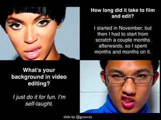 How long did it take to ﬁlm
                                               and edit?

                                            I started in November, but
                                              then I had to start from
                                             scratch a couple months
                                               afterwards, so I spent
                                            months and months on it.


    What’s your
background in video
     editing?

I just do it for fun. I’m
      self-taught.

                        slide by @gcouros
 