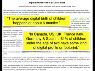 “The average digital birth of children
   happens at about 6 months.”


            “In Canada, US, UK, France Italy,
           Germany & Spain ... 81% of children
           under the age of two have some kind
               of digital proﬁle or footprint.”
 