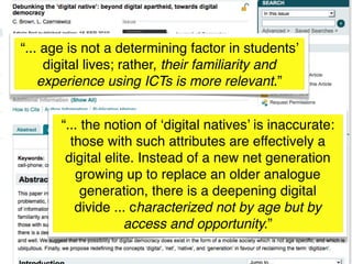 “... age is not a determining factor in students’
     digital lives; rather, their familiarity and
    experience using ICTs is more relevant.”


       “... the notion of ‘digital natives’ is inaccurate:
         those with such attributes are effectively a
        digital elite. Instead of a new net generation
          growing up to replace an older analogue
            generation, there is a deepening digital
          divide ... characterized not by age but by
                    access and opportunity.”
 