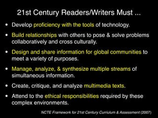 21st Century Readers/Writers Must ...
•   Develop proﬁciency with the tools of technology.

•   Build relationships with others to pose & solve problems
    collaboratively and cross culturally.

•   Design and share information for global communities to
    meet a variety of purposes.

•   Manage, analyze, & synthesize multiple streams of
    simultaneous information.

•   Create, critique, and analyze multimedia texts.

•   Attend to the ethical responsibilities required by these
    complex environments.
                NCTE Framework for 21st Century Curriulum & Assessment (2007)
 