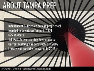 @DianaLRendina * RenovatedLearning.com
ABOUT TAMPA PREP
• Independent 6-12 co-ed college prep school
founded in downtown Tampa in 1974
• 675 students
• 1:1 iPad, Active Learning Environments
• Current building was constructed in 2002
• Library was partially renovated in 2016
 