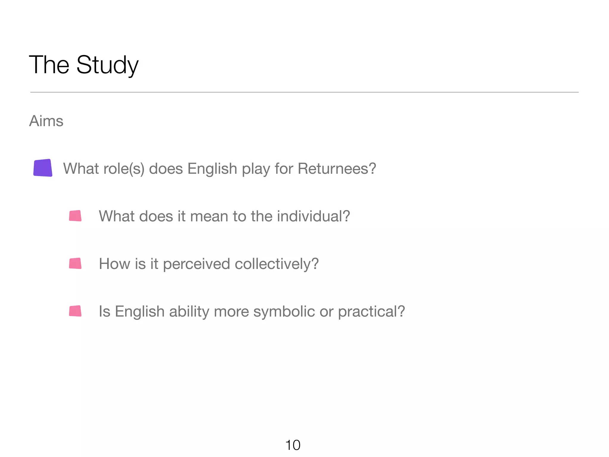 The Study

Aims


   What role(s) does English play for Returnees?


        What does it mean to the individual?


        How is it perceived collectively?


        Is English ability more symbolic or practical?




                                   10
 
