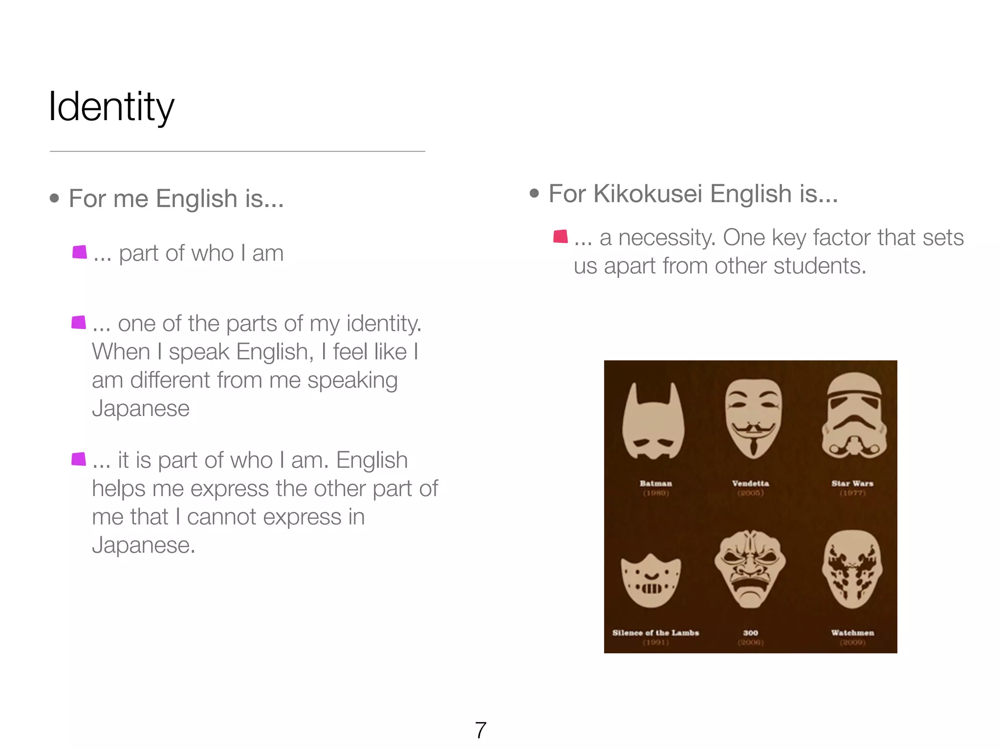 Identity

• For me English is...                         • For Kikokusei English is...
                                                   ... a necessity. One key factor that sets
    ... part of who I am
                                                   us apart from other students.

    ... one of the parts of my identity.
    When I speak English, I feel like I
    am different from me speaking
    Japanese

    ... it is part of who I am. English
    helps me express the other part of
    me that I cannot express in
    Japanese.




                                           7
 
