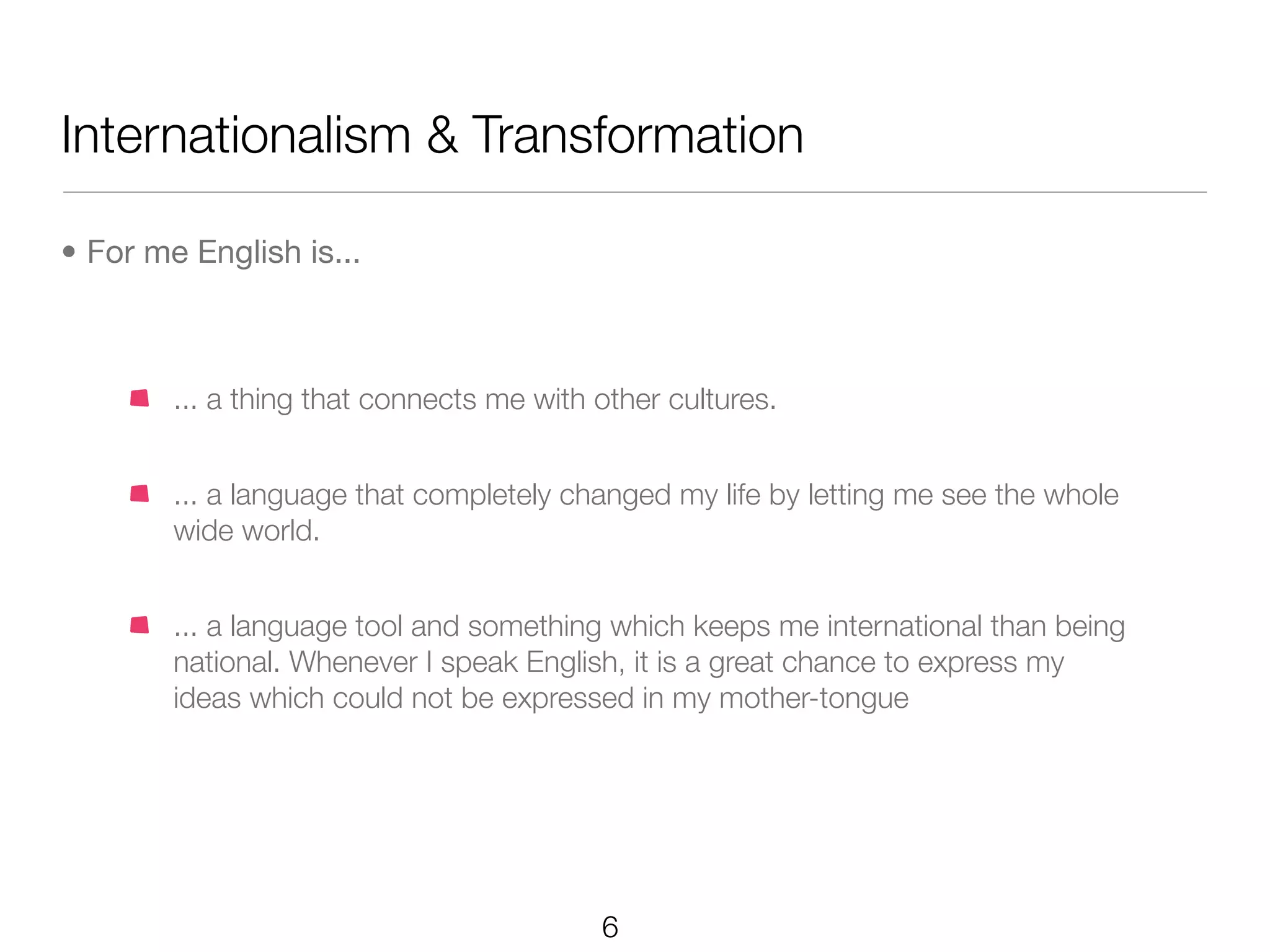 Internationalism & Transformation

• For me English is...



        ... a thing that connects me with other cultures.


        ... a language that completely changed my life by letting me see the whole
        wide world.


        ... a language tool and something which keeps me international than being
        national. Whenever I speak English, it is a great chance to express my
        ideas which could not be expressed in my mother-tongue




                                          6
 