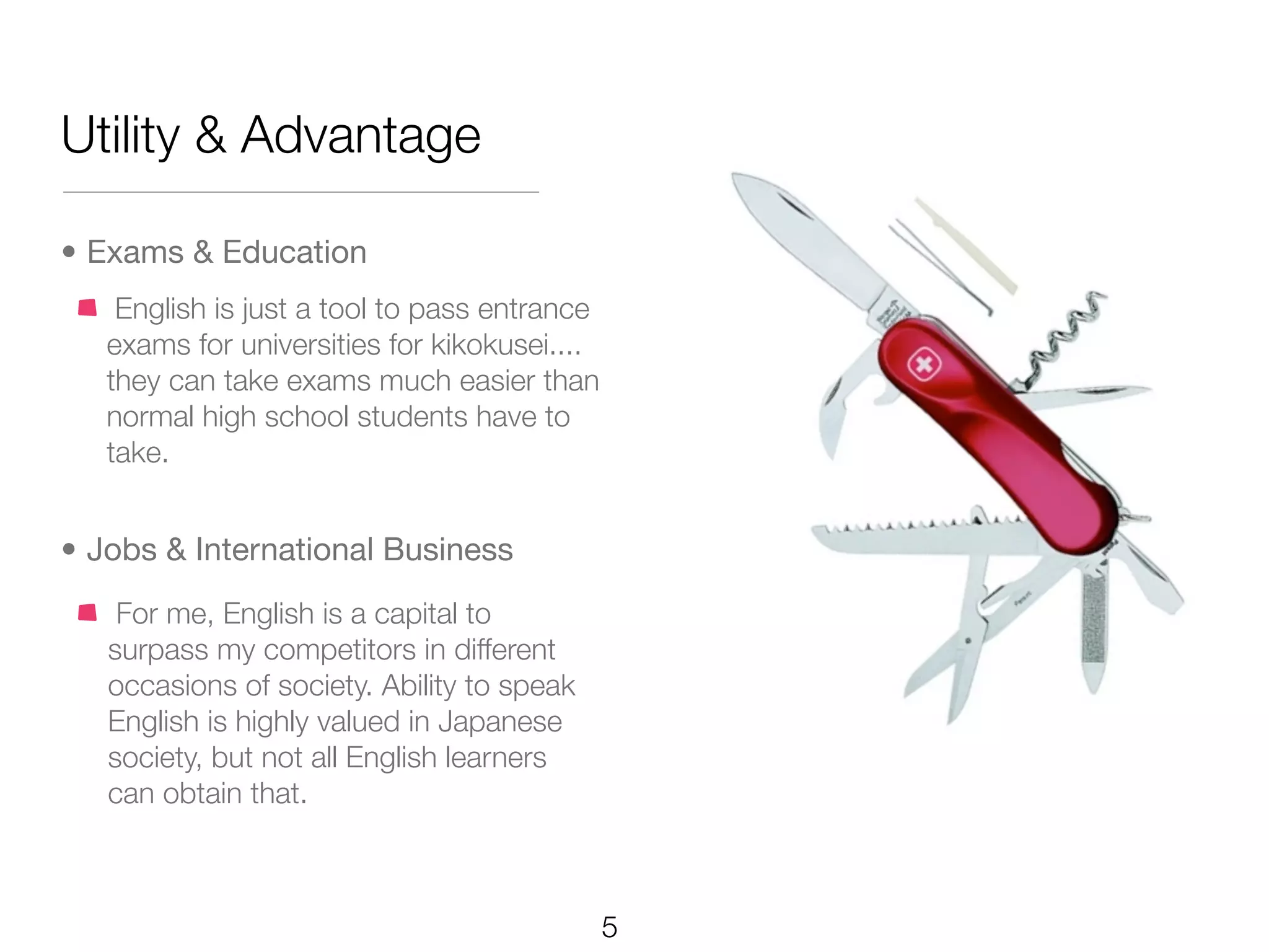 Utility & Advantage

• Exams & Education
    English is just a tool to pass entrance
   exams for universities for kikokusei....
   they can take exams much easier than
   normal high school students have to
   take.


• Jobs & International Business
    For me, English is a capital to
   surpass my competitors in different
   occasions of society. Ability to speak
   English is highly valued in Japanese
   society, but not all English learners
   can obtain that.



                                              5
 