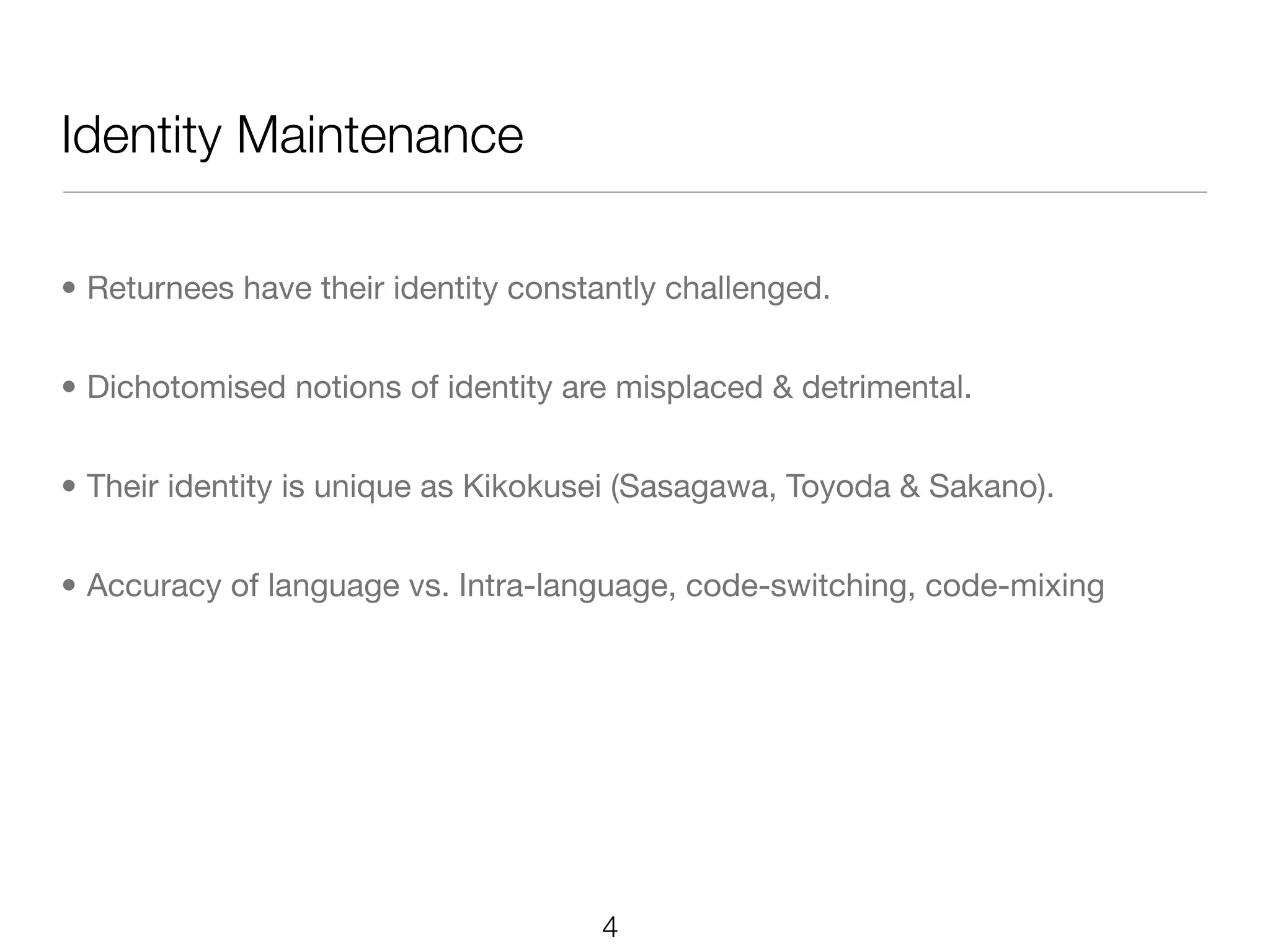 Identity Maintenance

• Returnees have their identity constantly challenged.


• Dichotomised notions of identity are misplaced & detrimental.


• Their identity is unique as Kikokusei (Sasagawa, Toyoda & Sakano).


• Accuracy of language vs. Intra-language, code-switching, code-mixing




                                     4
 