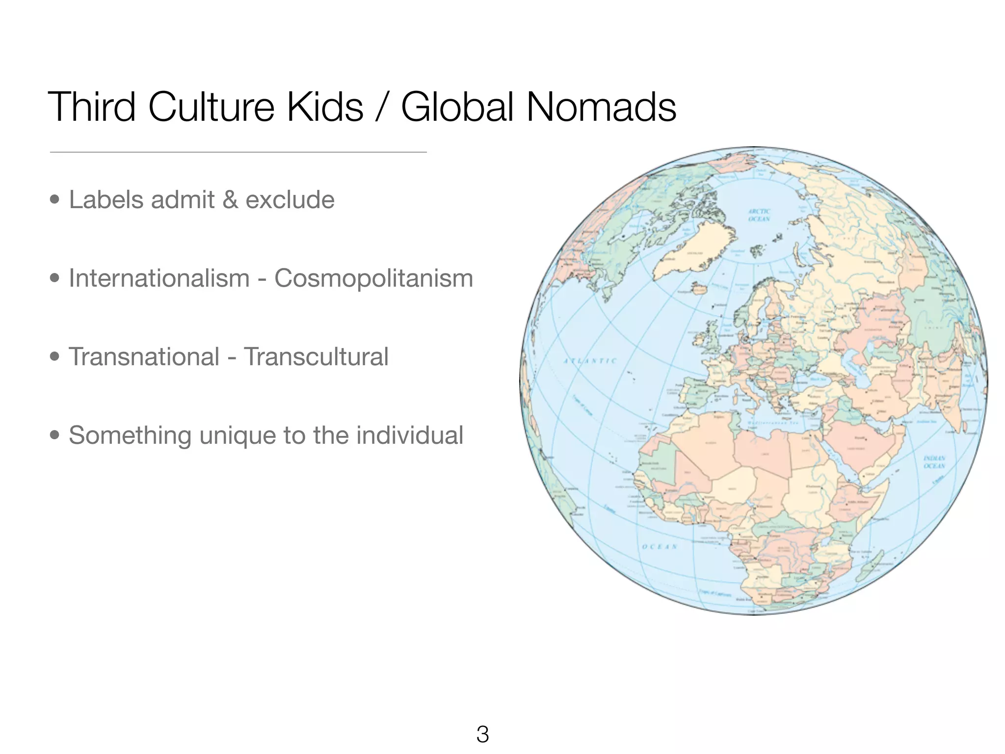 Third Culture Kids / Global Nomads

• Labels admit & exclude


• Internationalism - Cosmopolitanism


• Transnational - Transcultural


• Something unique to the individual




                                       3
 