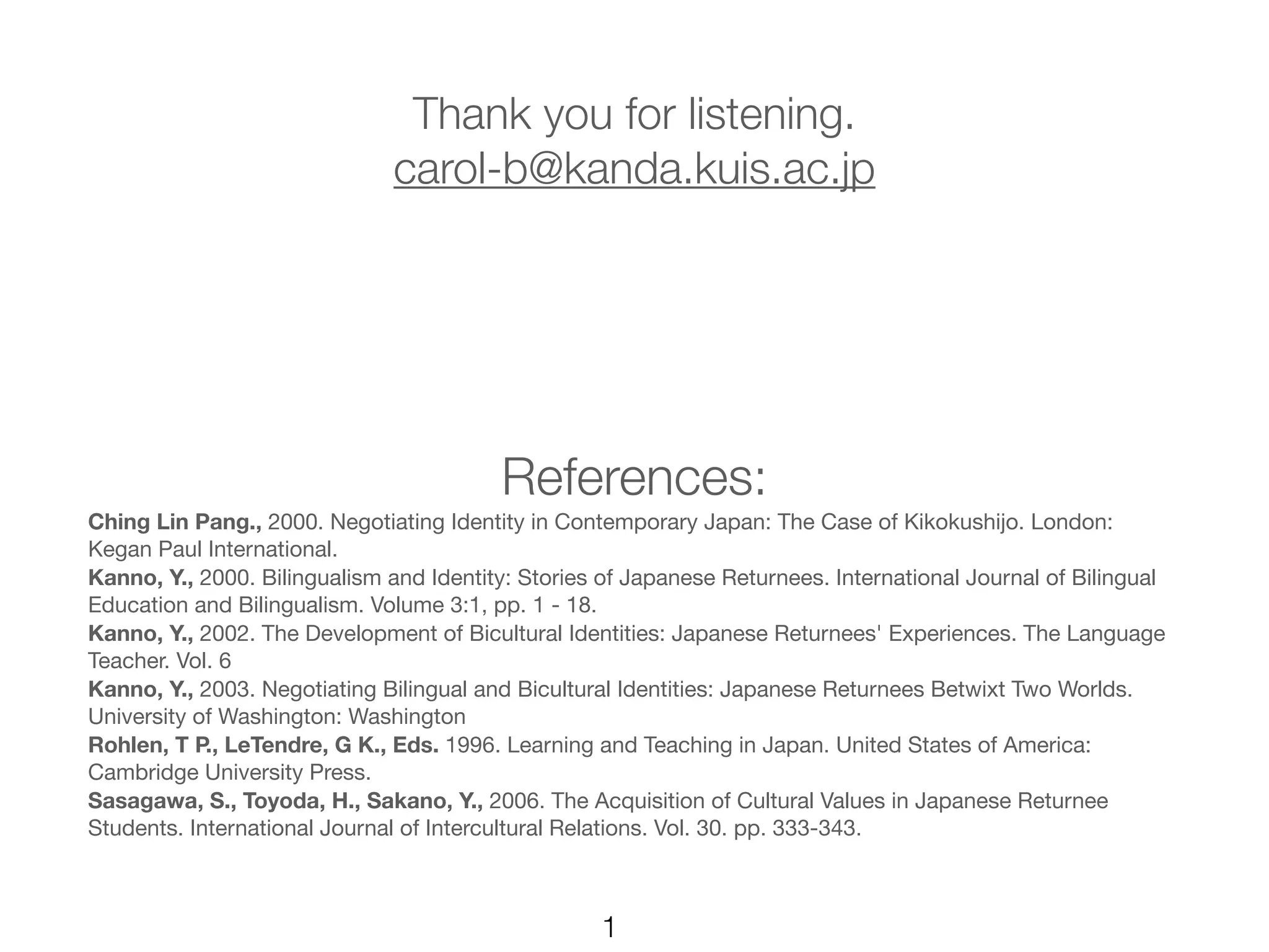 Thank you for listening.
                              carol-b@kanda.kuis.ac.jp




                                         References:
Ching Lin Pang., 2000. Negotiating Identity in Contemporary Japan: The Case of Kikokushijo. London:
Kegan Paul International.
Kanno, Y., 2000. Bilingualism and Identity: Stories of Japanese Returnees. International Journal of Bilingual
Education and Bilingualism. Volume 3:1, pp. 1 - 18.
Kanno, Y., 2002. The Development of Bicultural Identities: Japanese Returnees' Experiences. The Language
Teacher. Vol. 6
Kanno, Y., 2003. Negotiating Bilingual and Bicultural Identities: Japanese Returnees Betwixt Two Worlds.
University of Washington: Washington
Rohlen, T P., LeTendre, G K., Eds. 1996. Learning and Teaching in Japan. United States of America:
Cambridge University Press.
Sasagawa, S., Toyoda, H., Sakano, Y., 2006. The Acquisition of Cultural Values in Japanese Returnee
Students. International Journal of Intercultural Relations. Vol. 30. pp. 333-343.



                                                   1
 